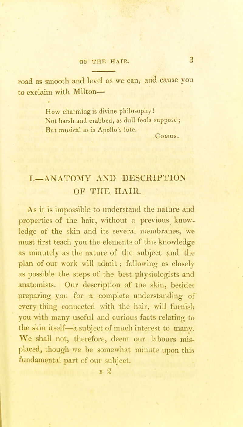 road as smooth and level as we can, and cause you to exclaim with Milton— How charming is divine philosophy! Not harsh and crabbed, as dull fools suppose ; But musical as is Apollo's lute. Comus. I.—ANATOMY AND DESCRIPTION OF THE HAIR. As it is impossible to understand the nature and properties of the hair, without a previous know- ledge of the skin and its several membranes, we must first teach you the elements of this knowledge as minutely as the nature of the subject and the plan of our work will admit ; following as closelv as possible the steps of the best physiologists and anatomists. Our description of the skin, besides preparing you for a complete understanding of every thing connected with the hair, will furnish you with many useful and curious facts relating to the skin itself—a subject of much interest to many. We shall not, therefore, deem our labours mis- placed, though we be somewhat minute upon this fundamental part of our subject. b 2