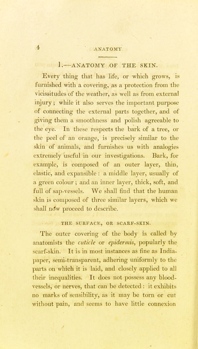 ANATOMY 1:—ANATOMY OF THE SKIN. Every thing that has life, or which grows, is furnished with a covering, as a protection from the vicissitudes of the weather, as well as from external injury; while it also serves the important purpose of connecting the external parts together, and of giving them a smoothness and polish agreeable to the eye. In these respects the bark of a tree, or the peel of an orange, is precisely similar to the skin of animals, and furnishes us with analogies extremely useful in our investigations. Bark, for example, is composed of an outer layer, thin, elastic, and expansible : a middle layer, usually of a green colour; and an inner layer, thick, soft, and full of sap-vessels. We shall find that the human skin is composed of three similar layers, which we shall noV proceed to describe. THE SURFACE, OR SCARF-SKIN. The outer covering of the body is called by anatomists the cuticle or epidermis, popularly the scarf-skin. It is in most instances as fine as India- paper, semi-transparent, adhering uniformly to the parts on which it is laid, and closely applied to all their inequalities. It does not possess any blood- vessels, or nerves, that can be detected : it exhibits no marks of sensibility, as it may be torn or cut without pain, and seems to have little connexion