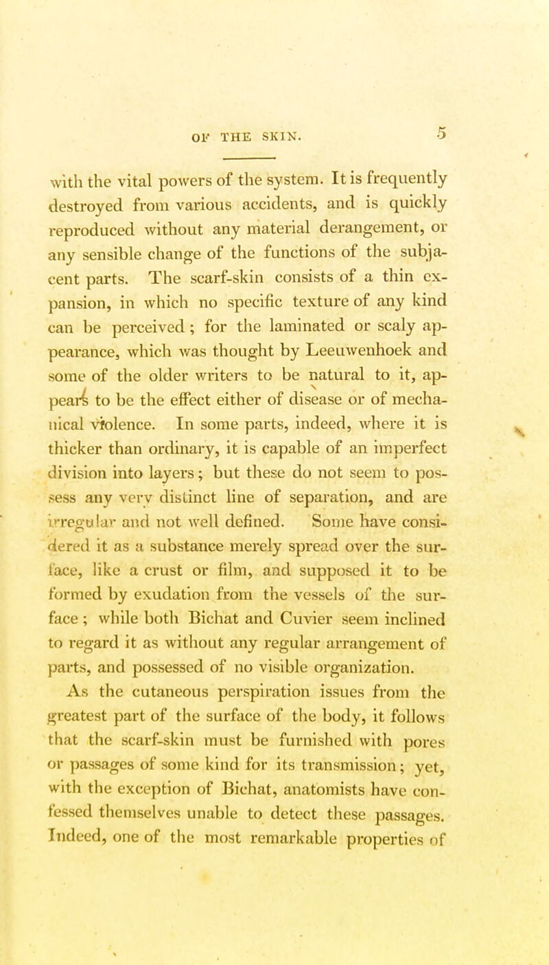 with the vital powers of the system. It is frequently destroyed from various accidents, and is quickly reproduced without any material derangement, or any sensible change of the functions of the subja- cent parts. The scarf-skin consists of a thin ex- pansion, in which no specific texture of any kind can be perceived; for the laminated or scaly ap- pearance, which was thought by Leeuwenhoek and some of the older writers to be natural to it, ap- pears to be the effect either of disease or of mecha- nical violence. In some parts, indeed, where it is thicker than ordinary, it is capable of an imperfect division into layers; but these do not seem to pos- sess any very distinct line of separation, and are irregular and not well denned. Some have consi- dered it as a substance merely spread over the sur- face, like a crust or film, and supposed it to be formed by exudation from the vessels of die sur- face ; while both Bichat and Cuvier seem inclined to regard it as without any regular arrangement of parts, and possessed of no visible organization. As the cutaneous perspiration issues from the greatest part of the surface of the body, it follows that the scarf-skin must be furnished with pores or passages of some kind for its transmission; yet, with the exception of Bichat, anatomists have con- fessed themselves unable to detect these passages. Indeed, one of the most remarkable properties of