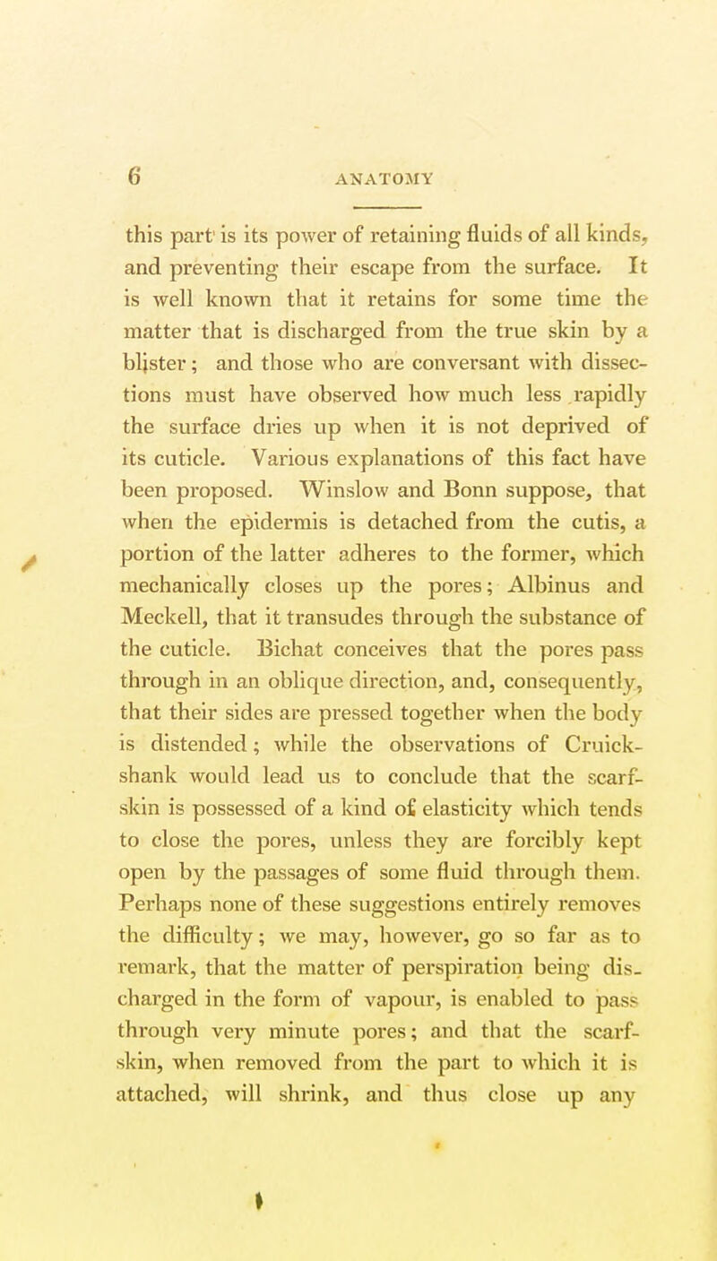 this part' is its power of retaining fluids of all kinds, and preventing their escape from the surface. It is well known that it retains for some time the matter that is discharged from the true skin by a blister; and those who are conversant with dissec- tions must have observed how much less rapidly the surface dries up when it is not deprived of its cuticle. Various explanations of this fact have been proposed. Winslow and Bonn suppose, that when the epidermis is detached from the cutis, a portion of the latter adheres to the former, Avhich mechanically closes up the pores; Albinus and Meckell, that it transudes through the substance of the cuticle. Bichat conceives that the pores pass through in an oblique direction, and, consequently, that their sides are pressed together when the body is distended; while the observations of Cruick- shank would lead us to conclude that the scarf- skin is possessed of a kind o£ elasticity which tends to close the pores, unless they are forcibly kept open by the passages of some fluid through them. Perhaps none of these suggestions entirely removes the difficulty; we may, however, go so far as to remark, that the matter of perspiration being dis- charged in the form of vapour, is enabled to pass through very minute pores; and that the scarf- skin, when removed from the part to which it is attached, will shrink, and thus close up any