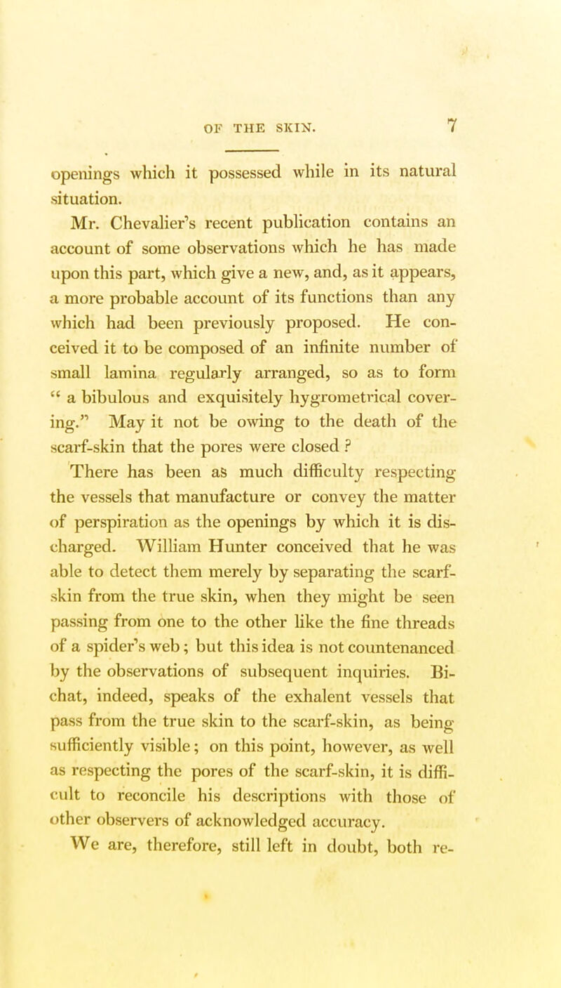 openings which it possessed while in its natural situation. Mr. Chevalier's recent publication contains an account of some observations which he has made upon this part, which give a new, and, as it appears, a more probable account of its functions than any which had been previously proposed. He con- ceived it to be composed of an infinite number of small lamina regularly arranged, so as to form  a bibulous and exquisitely hygrometrical cover- ing. May it not be owing to the death of the scarf-skin that the pores were closed ? There has been as much difficulty respecting the vessels that manufacture or convey the matter of perspiration as the openings by which it is dis- charged. William Hunter conceived that he was able to detect them merely by separating the scarf- skin from the true skin, when they might be seen passing from one to the other like the fine threads of a spider's web; but this idea is not countenanced by the observations of subsequent inquiries. Bi- chat, indeed, speaks of the exhalent vessels that pass from the true skin to the scarf-skin, as being sufficiently visible; on this point, however, as well as respecting the pores of the scarf-skin, it is diffi- cult to reconcile his descriptions with those of other observers of acknowledged accuracy. We are, therefore, still left in doubt, both re-