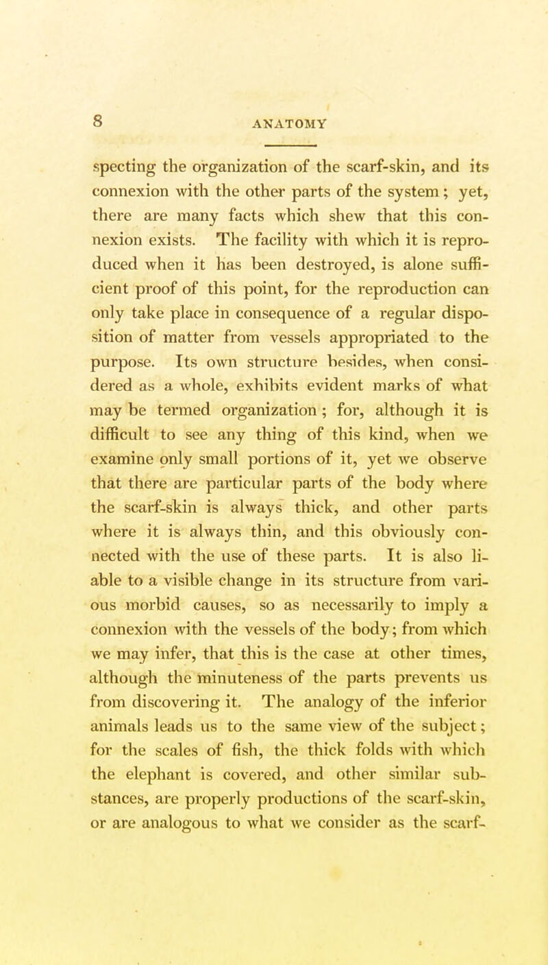 specting the organization of the scarf-skin, and its connexion with the other parts of the system; yet, there are many facts which shew that this con- nexion exists. The facility with which it is repro- duced when it has been destroyed, is alone suffi- cient proof of this point, for the reproduction can only take place in consequence of a regular dispo- sition of matter from vessels appropriated to the purpose. Its own structure besides, when consi- dered as a whole, exhibits evident marks of what may be termed organization ; for, although it is difficult to see any thing of this kind, when we examine only small portions of it, yet we observe that there are particular parts of the body where the scarf-skin is always thick, and other parts where it is always thin, and this obviously con- nected with the use of these parts. It is also li- able to a visible change in its structure from vari- ous morbid causes, so as necessarily to imply a connexion with the vessels of the body; from which we may infer, that this is the case at other times, although the minuteness of the parts prevents us from discovering it. The analogy of the inferior animals leads us to the same view of the subject; for the scales of fish, the thick folds with which the elephant is covered, and other similar sub- stances, are properly productions of the scarf-skin, or are analogous to what we consider as the scarf-