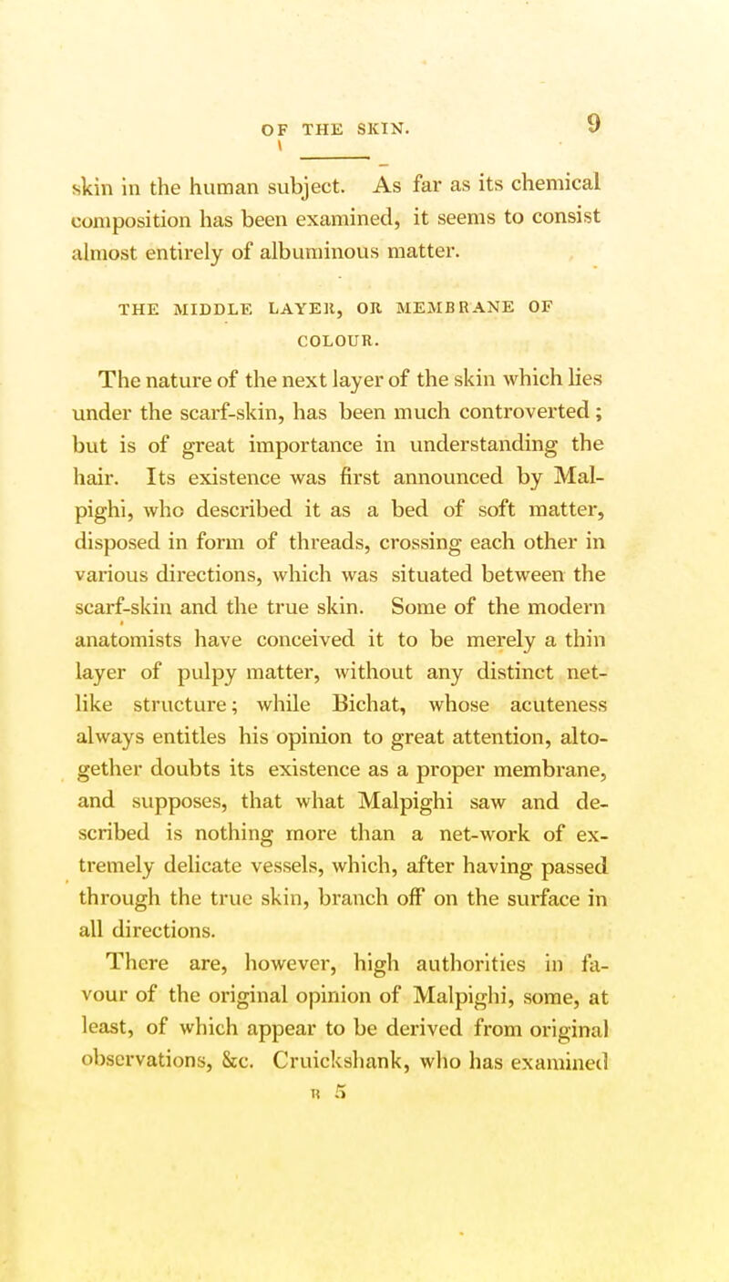 skin in the human subject. As far as its chemical composition has been examined, it seems to consist almost entirely of albuminous matter. THE MIDDLE LAYEH, OR MEMBRANE OF COLOUR. The nature of the next layer of the skin which lies under the scarf-skin, has been much controverted; but is of great importance in understanding the hair. Its existence was first announced by Mal- pighi, who described it as a bed of soft matter, disposed in form of threads, crossing each other in various directions, which was situated between the scarf-skin and the true skin. Some of the modern anatomists have conceived it to be merely a thin layer of pulpy matter, without any distinct net- like structure; while Bichat, whose acuteness always entitles his opinion to great attention, alto- gether doubts its existence as a proper membrane, and supposes, that what Malpighi saw and de- scribed is nothing more than a net-work of ex- tremely delicate vessels, which, after having passed through the true skin, branch off on the surface in all directions. There are, however, high authorities in fa- vour of the original opinion of Malpighi, some, at least, of which appear to be derived from original observations, &c. Cruickshank, who has examined * 5