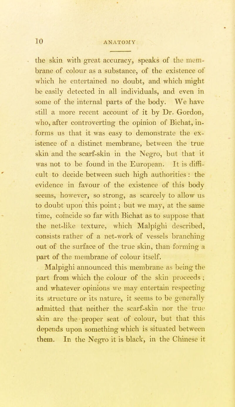 the skin with great accuracy, speaks of the mem- brane of colour as a substance, of the existence of which he entertained no doubt, and which might be easily detected in all individuals, and even in some of the internal parts of the body. We have still a more recent account of it by Dr. Gordon, who, after controverting the opinion of Bichat, in- forms us that it was easy to demonstrate the ex- istence of a distinct membrane, between the true skin and the scarf-skin in the Negro, but that it was not to be found in the European. It is diffi- cult to decide between such high authorities : the evidence in favour of the existence of this body seems, however, so strong, as scarcely to allow us to doubt upon this point; but we may, at the same time, coincide so far with Bichat as to suppose that the net-like texture, which Malpighi described, consists rather of a net-work of vessels branching; out of the surface of the true skin, than forming a part of the membrane of colour itself. Malpighi announced this membrane as being the part from which the colour of the skin proceeds ; and whatever opinions we may entertain respecting its structure or its nature, it seems to be generally admitted that neither the scarf-skin nor the true skin are the proper seat of colour, but that this depends upon something which is situated between them. In the Negro it is black, in the Chinese it