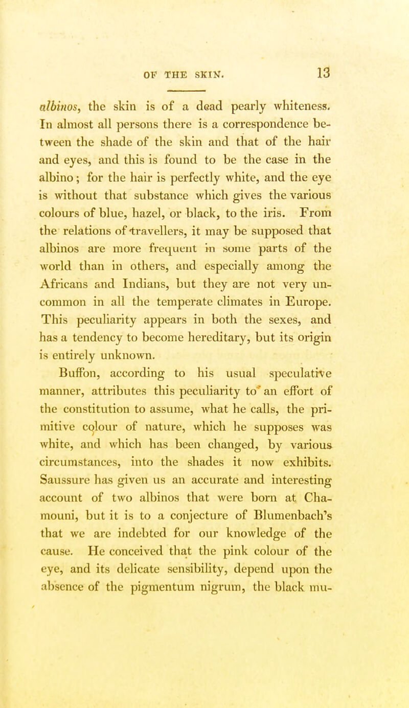 albinos, the skin is of a dead pearly whiteness. In almost all persons there is a correspondence be- tween the shade of the skin and that of the hair and eyes, and this is found to be the case in the albino; for the hair is perfectly white, and the eye is without that substance which gives the various colours of blue, hazel, or black, to the iris. From the relations of travellers, it may be supposed that albinos are more frequent in some parts of the world than in others, and especially among the Africans and Indians, but they are not very un- common in all the temperate climates in Europe. This peculiarity appears in both the sexes, and has a tendency to become hereditary, but its origin is entirely unknown. Buffon, according to his usual speculative manner, attributes this peculiarity to* an effort of the constitution to assume, what he calls, the pri- mitive colour of nature, which he supposes was white, and which has been changed, by various circumstances, into the shades it now exhibits. Saussure has given us an accurate and interesting account of two albinos that were born at Cha- mouni, but it is to a conjecture of Blumenbach's that we are indebted for our knowledge of the cause. He conceived that the pink colour of the eye, and its delicate sensibility, depend upon the absence of the pigmentum nigrum, the black mu-