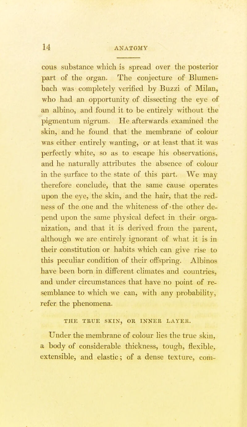 cous substance which is spread over the posterior part of the organ. The conjecture of Blumen- bach was completely verified by Buzzi of Milan, who had an opportunity of dissecting the eye of an albino, and found it to be entirely without the pigmentuni nigrum. He afterwards examined the skin, and he found that the membrane of colour was either entirely wanting, or at least that it was perfectly white, so as to escape his observations, and he naturally attributes the absence of colour in the surface to the state of this part. We may therefore conclude, that the same cause operates upon the eye, the skin, and the hair, that the red- ness of the one and the whiteness of 'the other de- pend upon the same physical defect in their orga- nization, and that it is derived from the parent, although we are entirely ignorant of what it is in their constitution or habits which can give rise to this peculiar condition of their offspring. Albinos have been born in different climates and countries, and under circumstances that have no point of re- semblance to which we can, with any probability, refer the phenomena. THE TRUE SKIN, OR INNER LAYER. Under the membrane of colour lies the true skin, a body of considerable thickness, tough, flexible, extensible, and elastic; of a dense texture, com-