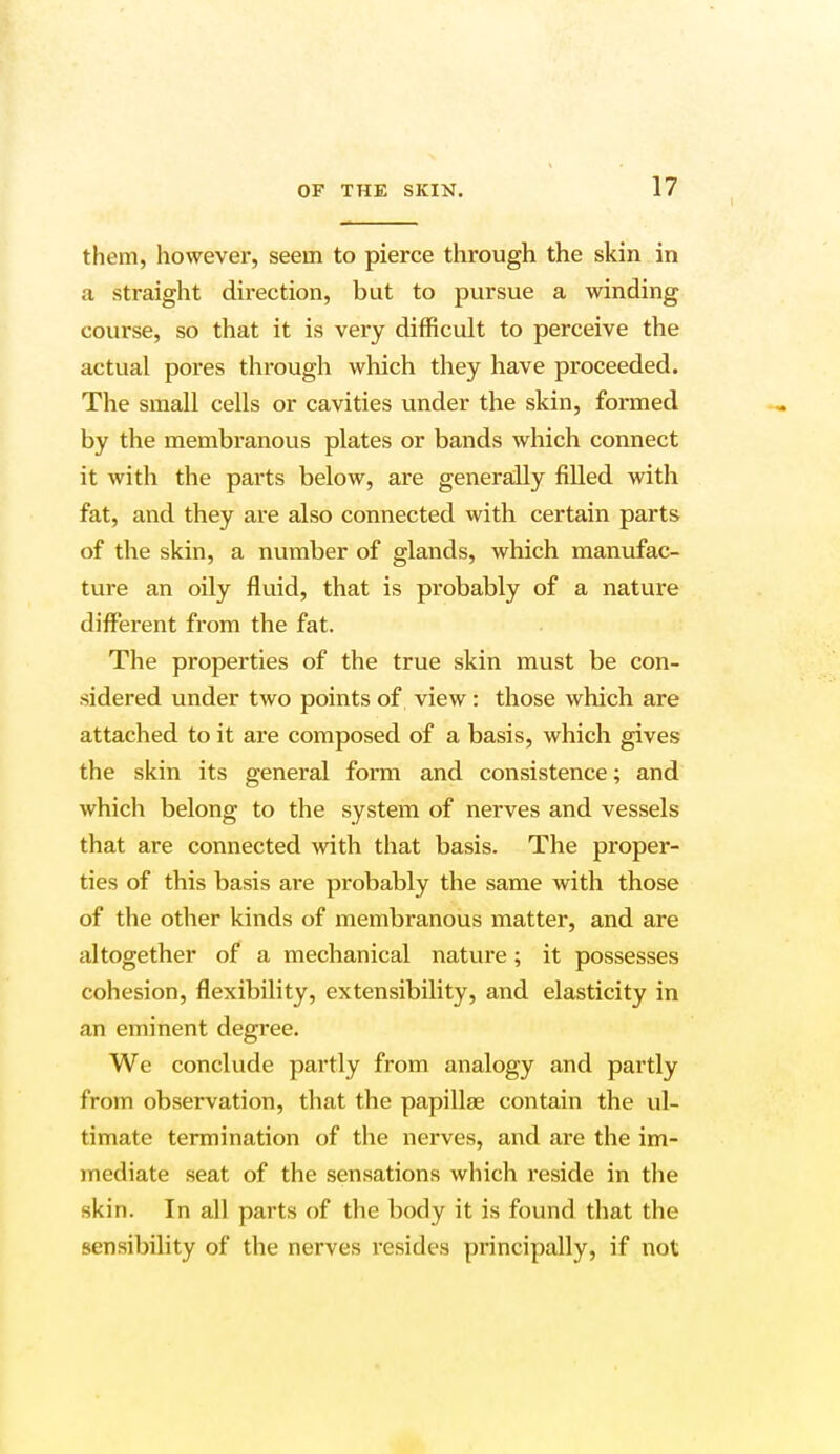 them, however, seein to pierce through the skin in a straight direction, but to pursue a winding course, so that it is very difficult to perceive the actual pores through which they have proceeded. The small cells or cavities under the skin, formed by the membranous plates or bands which connect it with the parts below, are generally filled with fat, and they are also connected with certain parts of the skin, a number of glands, which manufac- ture an oily fluid, that is probably of a nature different from the fat. The properties of the true skin must be con- sidered under two points of view: those which are attached to it are composed of a basis, which gives the skin its general form and consistence; and which belong to the system of nerves and vessels that are connected with that basis. The proper- ties of this basis are probably the same with those of the other kinds of membranous matter, and are altogether of a mechanical nature; it possesses cohesion, flexibility, extensibility, and elasticity in an eminent degree. We conclude partly from analogy and partly from observation, that the papillae contain the ul- timate termination of the nerves, and are the im- mediate seat of the sensations which reside in the skin. In all parts of the body it is found that the sensibility of the nerves resides principally, if not
