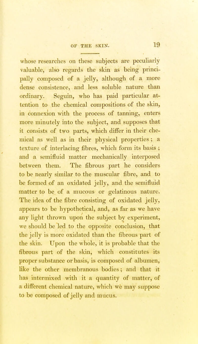 whose researches on these subjects are peculiarly valuable, also regards the skin as being princi- pally composed of a jelly, although of a more dense consistence, and less soluble nature than ordinary. Seguin, who has paid particular at- tention to the chemical compositions of the skin, in connexion with the process of tanning, enters more minutely into the subject, and supposes that it consists of two parts, which differ in their che- mical as well as in their physical properties ; a texture of interlacing fibres, which form its basis ; and a semifluid matter mechanically interposed between them. The fibrous part he considers to be nearly similar to the muscular fibre, and to be formed of an oxidated jelly, and the semifluid matter to be of a mucous or gelatinous nature. The idea of the fibre consisting of oxidated jelly, appears to be hypothetical, and, as far as we have any light thrown upon the subject by experiment, we should be led to the opposite conclusion, that the jelly is more oxidated than the fibrous part of the skin. Upon the whole, it is probable that the fibrous part of the skin, which constitutes its proper substance or basis, is composed of albumen, like the other membranous bodies; and that it has intermixed with it a quantity of matter, of a different chemical nature, which we may suppose to be composed of jelly and mucus.