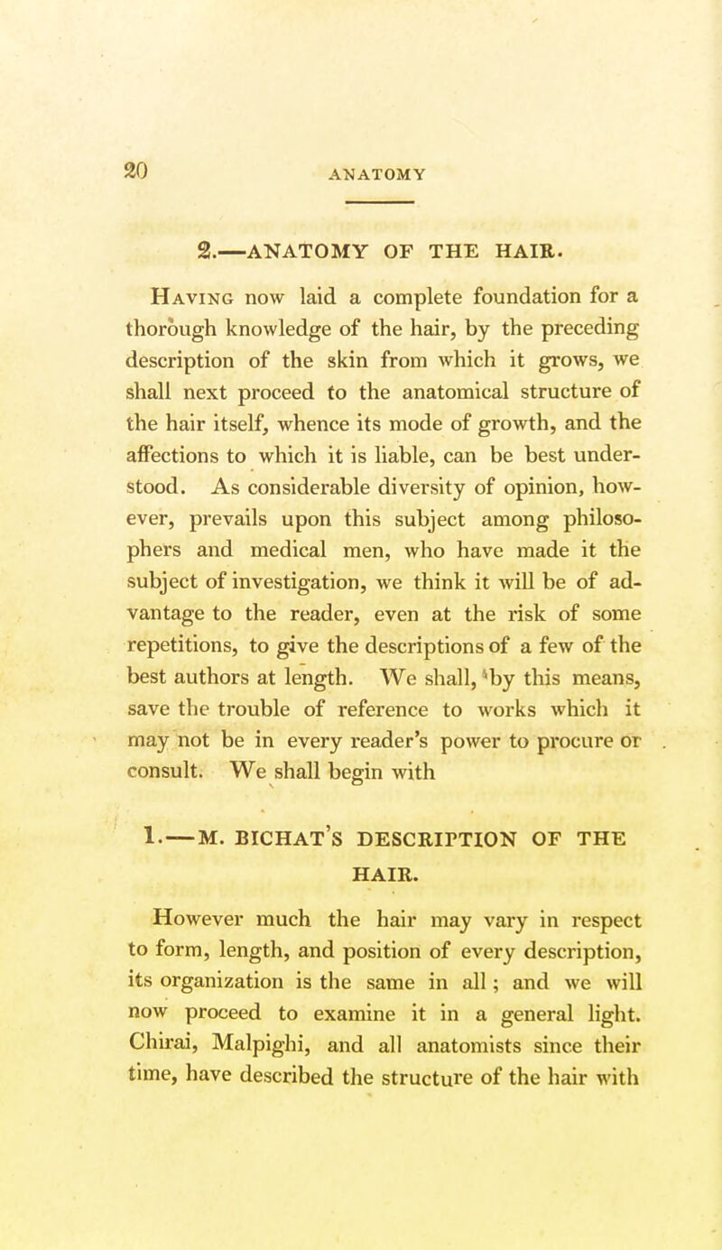 2.—ANATOMY OF THE HAIR. Having now laid a complete foundation for a thorough knowledge of the hair, by the preceding description of the skin from which it grows, we shall next proceed to the anatomical structure of the hair itself, whence its mode of growth, and the affections to which it is liable, can be best under- stood. As considerable diversity of opinion, how- ever, prevails upon this subject among philoso- phers and medical men, who have made it the subject of investigation, we think it will be of ad- vantage to the reader, even at the risk of some repetitions, to give the descriptions of a few of the best authors at length. We shall, *by this means, save the trouble of reference to works which it may not be in every reader's power to procure or consult. We shall begin with 1.—m. bichat's description of the HAIR. However much the hair may vary in respect to form, length, and position of every description, its organization is the same in all; and we will now proceed to examine it in a general light. Chirai, Malpighi, and all anatomists since their time, have described the structure of the hair with