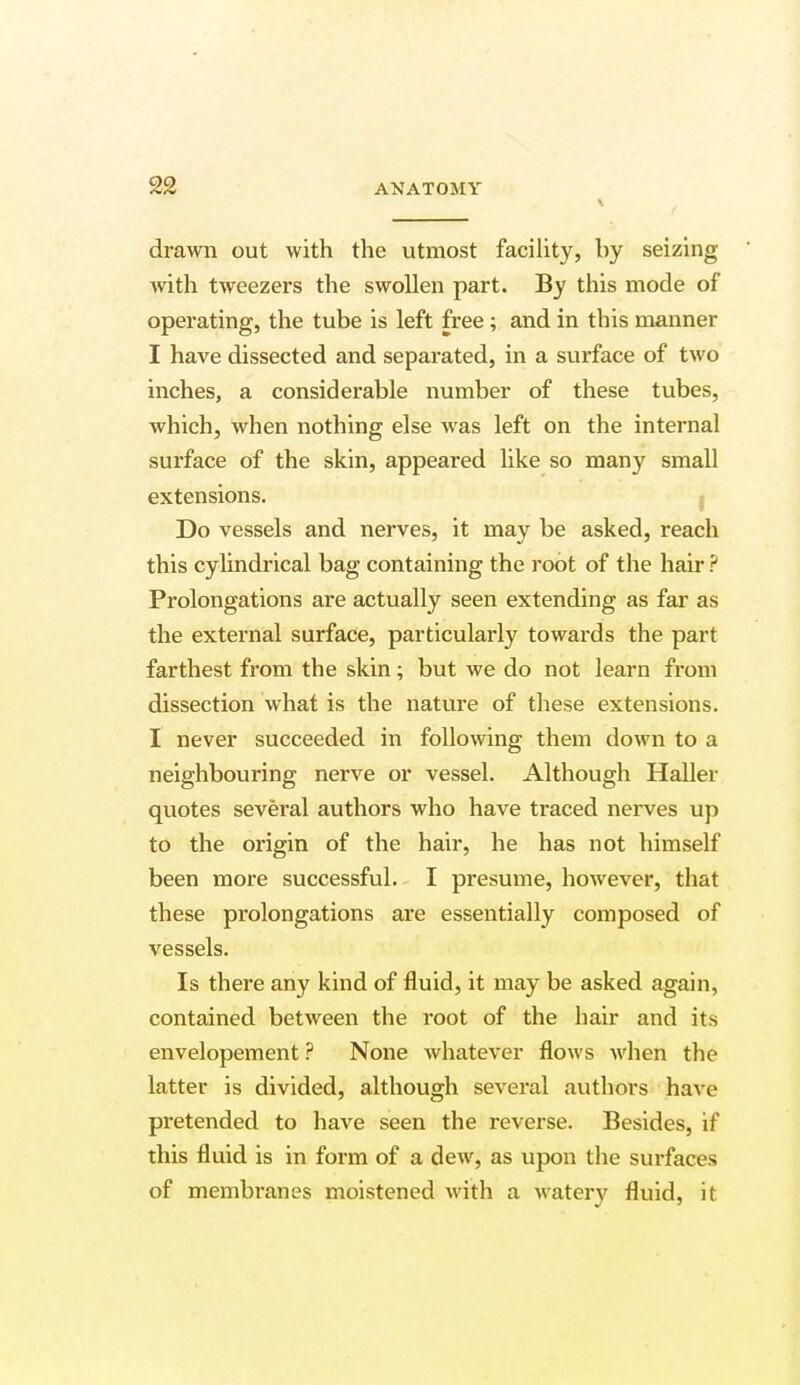 \ drawn out with the utmost facility, by seizing with tweezers the swollen part. By this mode of operating, the tube is left free; and in this manner I have dissected and separated, in a surface of two inches, a considerable number of these tubes, which, when nothing else was left on the internal surface of the skin, appeared like so many small extensions. Do vessels and nerves, it may be asked, reach this cylindrical bag containing the root of the hair ? Prolongations are actually seen extending as far as the external surface, particularly towards the part farthest from the skin; but we do not learn from dissection what is the nature of these extensions. I never succeeded in following them down to a neighbouring nerve or vessel. Although Haller quotes several authors who have traced nerves up to the origin of the hair, he has not himself been more successful. I presume, however, that these prolongations are essentially composed of vessels. Is there any kind of fluid, it may be asked again, contained between the root of the hair and its envelopement ? None whatever flows when the latter is divided, although several authors have pretended to have seen the reverse. Besides, if this fluid is in form of a dew, as upon the surfaces of membranes moistened with a watery fluid, it