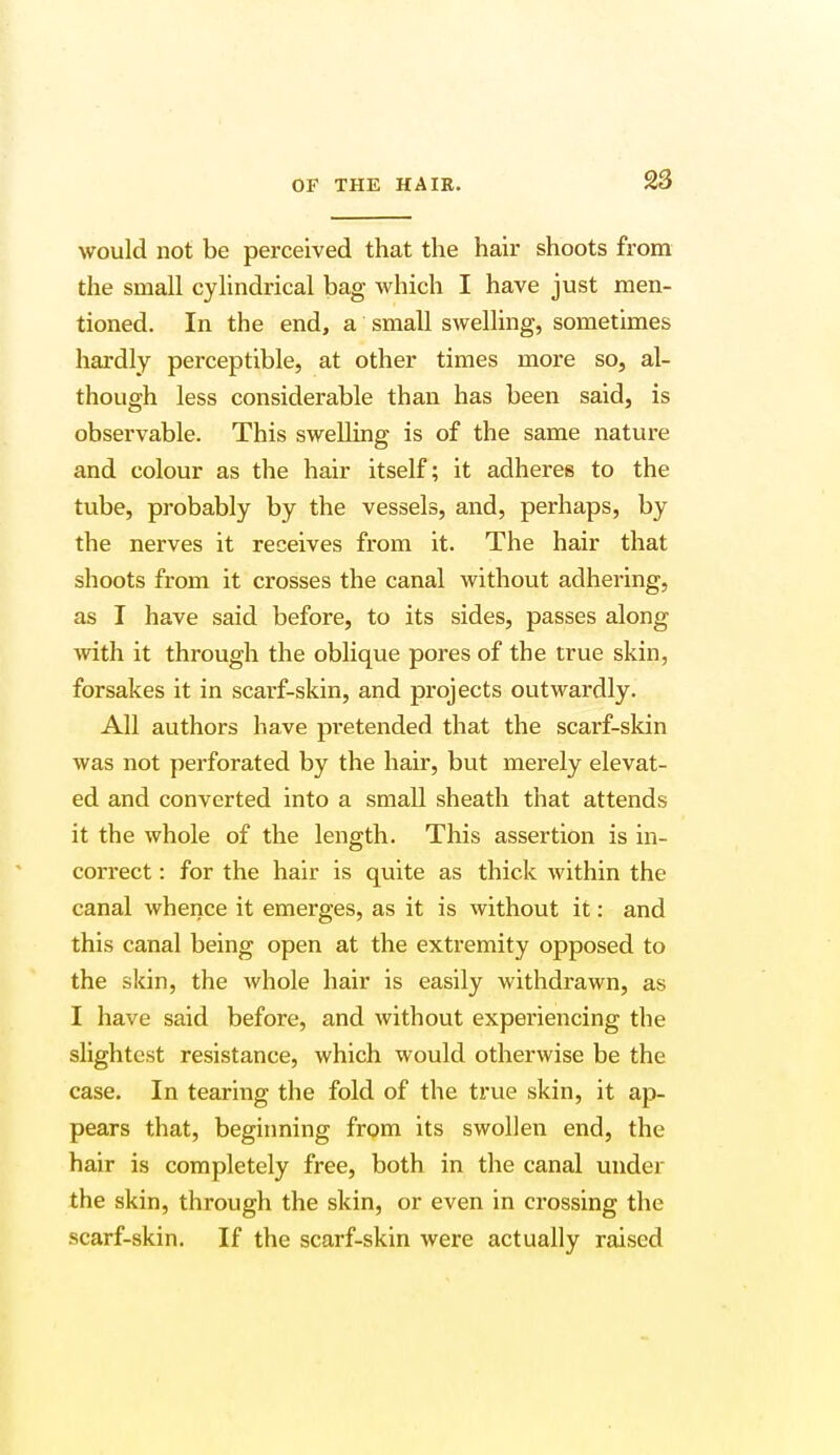 would not be perceived that the hair shoots from the small cylindrical bag which I have just men- tioned. In the end, a small swelling, sometimes hardly perceptible, at other times more so, al- though less considerable than has been said, is observable. This swelling is of the same nature and colour as the hair itself; it adheres to the tube, probably by the vessels, and, perhaps, by the nerves it receives from it. The hair that shoots from it crosses the canal without adhering, as I have said before, to its sides, passes along with it through the oblique pores of the true skin, forsakes it in scarf-skin, and projects outwardly. All authors have pretended that the scarf-skin was not perforated by the hair, but merely elevat- ed and converted into a small sheath that attends it the whole of the length. This assertion is in- correct : for the hair is quite as thick within the canal whence it emerges, as it is without it: and this canal being open at the extremity opposed to the skin, the whole hair is easily withdrawn, as I have said before, and without experiencing the slightest resistance, which would otherwise be the case. In tearing the fold of the true skin, it ap- pears that, beginning from its swollen end, the hair is completely free, both in the canal under the skin, through the skin, or even in crossing the scarf-skin. If the scarf-skin were actually raised