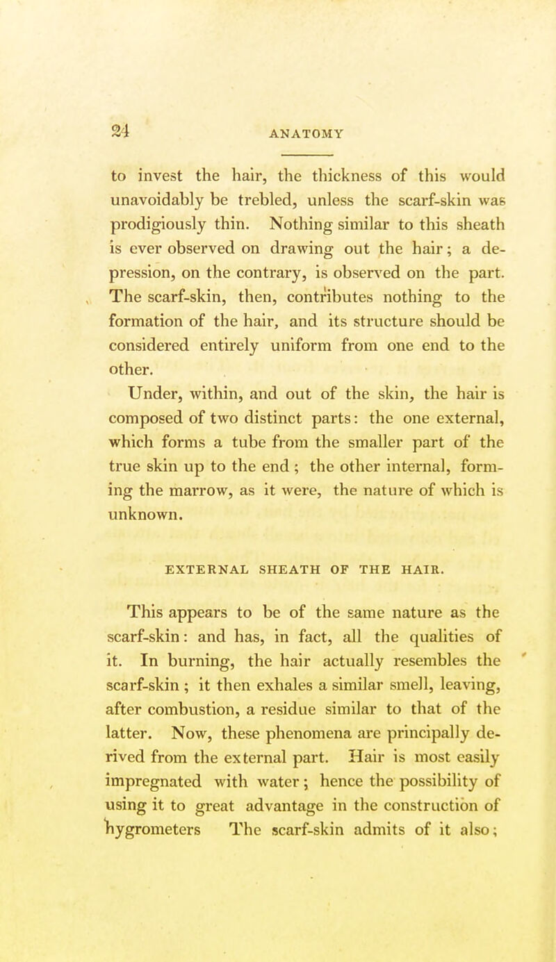 to invest the hair, the thickness of this would unavoidably be trebled, unless the scarf-skin was prodigiously thin. Nothing similar to this sheath is ever observed on drawing out the hair; a de- pression, on the contrary, is observed on the part. The scarf-skin, then, contributes nothing to the formation of the hair, and its structure should be considered entirely uniform from one end to the other. Under, within, and out of the skin, the hair is composed of two distinct parts: the one external, which forms a tube from the smaller part of the true skin up to the end; the other internal, form- ing the marrow, as it were, the nature of which is unknown. EXTERNAL SHEATH OF THE HAIR. This appears to be of the same nature as the scarf-skin: and has, in fact, all the qualities of it. In burning, the hair actually resembles the scarf-skin ; it then exhales a similar smell, leaving, after combustion, a residue similar to that of the latter. Now, these phenomena are principally de- rived from the external part. Hair is most easily impregnated with water; hence the possibility of using it to great advantage in the construction of hygrometers The scarf-skin admits of it also;