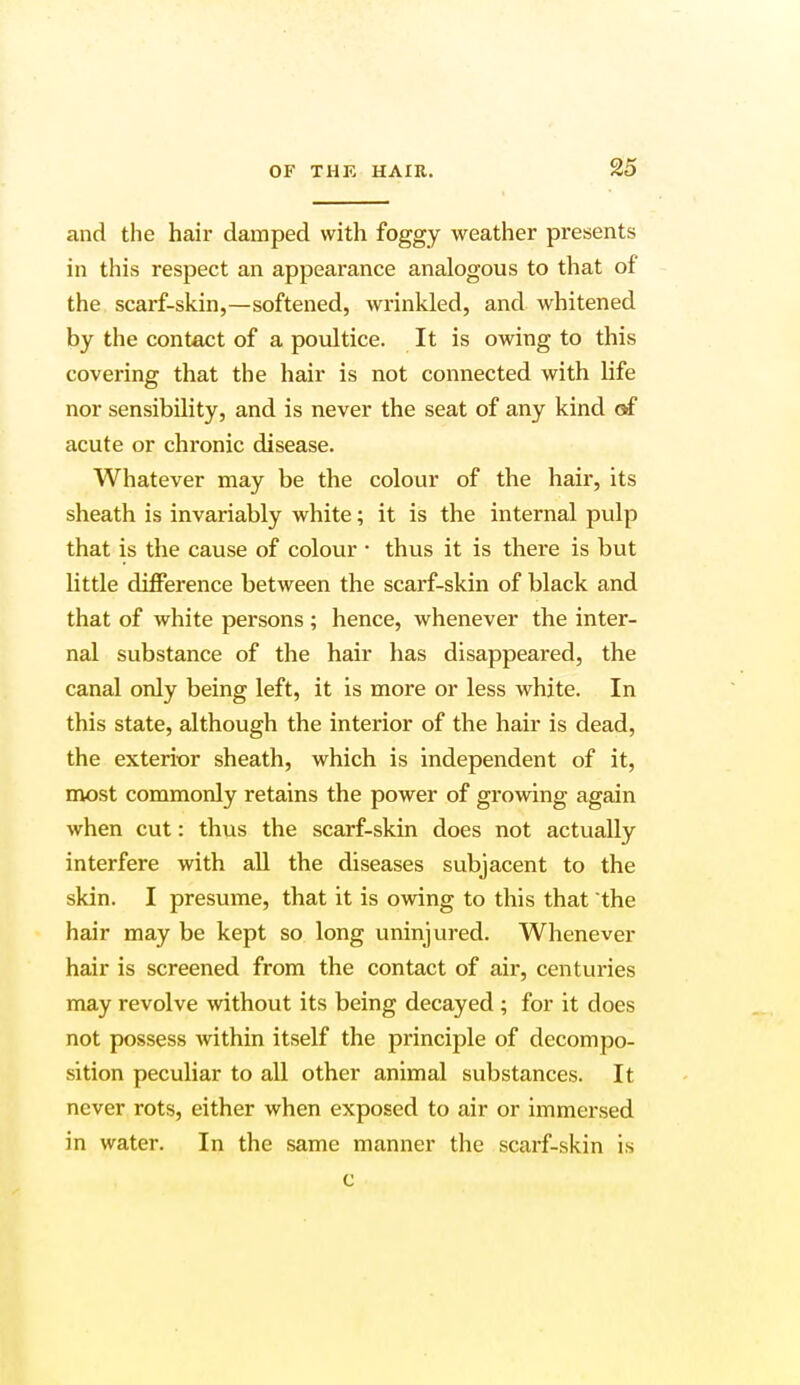 and the hair damped with foggy weather presents in this respect an appearance analogous to that of the scarf-skin,—softened, wrinkled, and whitened by the contact of a poultice. It is owing to this covering that the hair is not connected with life nor sensibility, and is never the seat of any kind of acute or chronic disease. Whatever may be the colour of the hair, its sheath is invariably white; it is the internal pulp that is the cause of colour • thus it is there is but little difference between the scarf-skin of black and that of white persons ; hence, whenever the inter- nal substance of the hair has disappeared, the canal only being left, it is more or less white. In this state, although the interior of the hair is dead, the exterior sheath, which is independent of it, most commonly retains the power of growing again when cut: thus the scarf-skin does not actually interfere with all the diseases subjacent to the skin. I presume, that it is owing to this that the hair may be kept so long uninjured. Whenever hair is screened from the contact of air, centuries may revolve without its being decayed ; for it does not possess within itself the principle of decompo- sition peculiar to all other animal substances. It never rots, either when exposed to air or immersed in water. In the same manner the scarf-skin is c