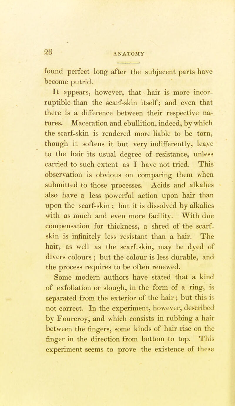 found perfect long after the subjacent parts have become putrid. It appears, however, that hair is more incoi- ruptible than the scarf-skin itself; and even that there is a difference between their respective na- tures. Maceration and ebullition, indeed, by which the scarf-skin is rendered more liable to be torn, though it softens it but very indifferently, leave to the hair its usual degree of resistance, unless carried to such extent as I have not tried. This observation is obvious on comparing them when submitted to those processes. Acids and alkalies also have a less powerful action upon hair than upon the scarf-skin ; but it is dissolved by alkalies with as much and even more facility. With due compensation for thickness, a shred of the scarf- skin is infinitely less resistant than a hair. The hair, as well as the scarf-skin, may be dyed of divers colours ; but the colour is less durable, and the process requires to be often renewed. Some modern authors have stated that a kind of exfoliation or slough, in the form of a ring, is separated from the exterior of the hair; but this is not correct. In the experiment, however, described by Fourcroy, and which consists in rubbing a hair between the fingers, some kinds of hair rise on the finger in the direction from bottom to top. This experiment seems to prove the existence of these