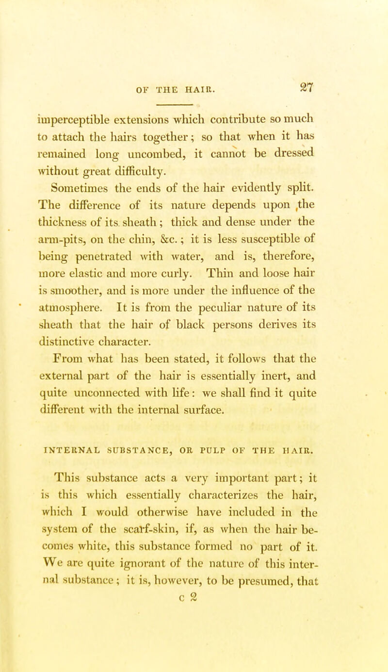 imperceptible extensions which contribute so much to attach the hairs together; so that when it has remained long uncombed, it cannot be dressed without great difficulty. Sometimes the ends of the hair evidently split. The difference of its nature depends upon (the thickness of its. sheath ; thick and dense under the arm-pits, on the chin, &c.; it is less susceptible of being penetrated with water, and is, therefore, more elastic and more curly. Thin and loose hair is smoother, and is more under the influence of the atmosphere. It is from the peculiar nature of its sheath that the hair of black persons derives its distinctive character. From what has been stated, it follows that the external part of the hair is essentially inert, and quite unconnected with life : we shall find it quite different with the internal surface. INTERNAL SUBSTANCE, OR PULP OF THE HAIR. This substance acts a very important part; it is this which essentially characterizes the hair, which I would otherwise have included in the system of the scarf-skin, if, as when the hair be- comes white, this substance formed no part of it. We are quite ignorant of the nature of this inter- nal substance ; it is, however, to be presumed, that