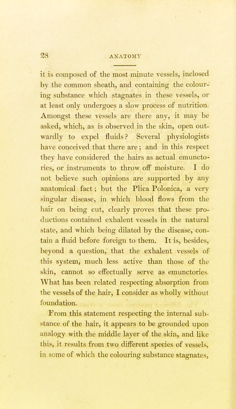 it is composed of the most minute vessels, inclosed by the common sheath, and containing the colour- ing substance which stagnates in these vessels, or at least only undergoes a slow process of nutrition. Amongst these vessels are there any, it may be asked, which, as is observed in the skin, open out- wardly to expel fluids? Several physiologists have conceived that there are; and in this respect they have considered the hairs as actual emuncto- ries, or instruments to throw off moisture. I do not believe such opinions are supported by any anatomical fact; but the Plica Polonica, a very singular disease, in which blood flows from the hair on being cut, clearly proves that these pro- ductions contained exhalent vessels in the natural state, and which being dilated by the disease, con- tain a fluid before foreign to them. It is, besides, beyond a question, that the exhalent vessels of this system, much less active than those of the skin, cannot so effectually serve as emunctories. What has been related respecting absorption from the vessels of the hair, I consider as wholly without foundation. From this statement respecting the internal sub- stance of the hair, it appears to be grounded upon analogy with the middle layer of the skin, and like this, it results from two different species of vessels, in some of which the colouring substance stagnates,