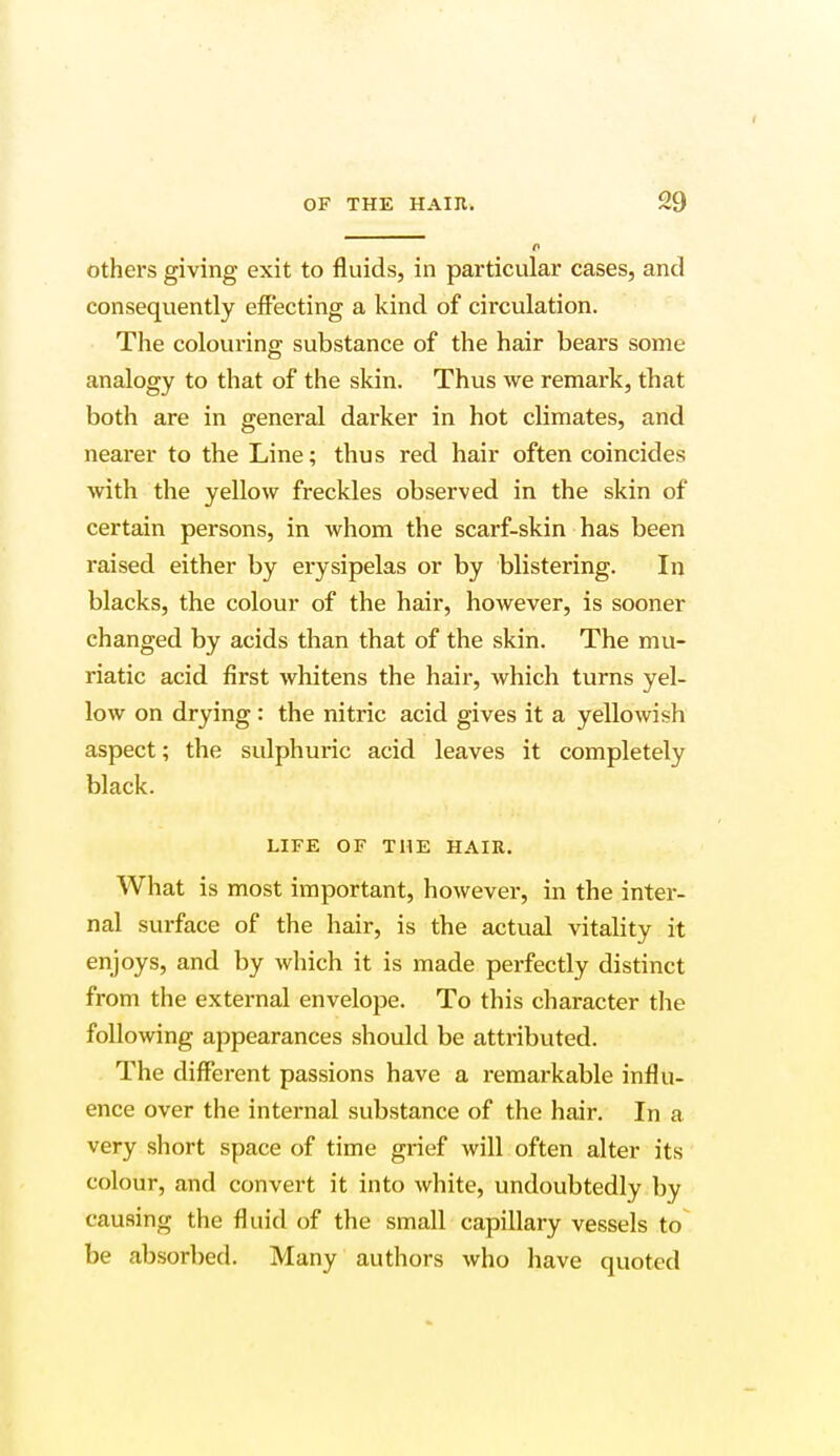 o others giving exit to fluids, in particular cases, and consequently effecting a kind of circulation. The colouring substance of the hair bears some analogy to that of the skin. Thus we remark, that both are in general darker in hot climates, and nearer to the Line; thus red hair often coincides with the yellow freckles observed in the skin of certain persons, in whom the scarf-skin has been raised either by erysipelas or by blistering. In blacks, the colour of the hair, however, is sooner changed by acids than that of the skin. The mu- riatic acid first whitens the hair, which turns yel- low on drying : the nitric acid gives it a yellowish aspect; the sulphuric acid leaves it completely black. LIFE OF THE HAIR. What is most important, however, in the inter- nal surface of the hair, is the actual vitality it enjoys, and by which it is made perfectly distinct from the external envelope. To this character the following appearances should be attributed. The different passions have a remarkable influ- ence over the internal substance of the hair. In a very short space of time grief will often alter its colour, and convert it into white, undoubtedly by causing the fluid of the small capillary vessels to be absorbed. Many authors who have quoted