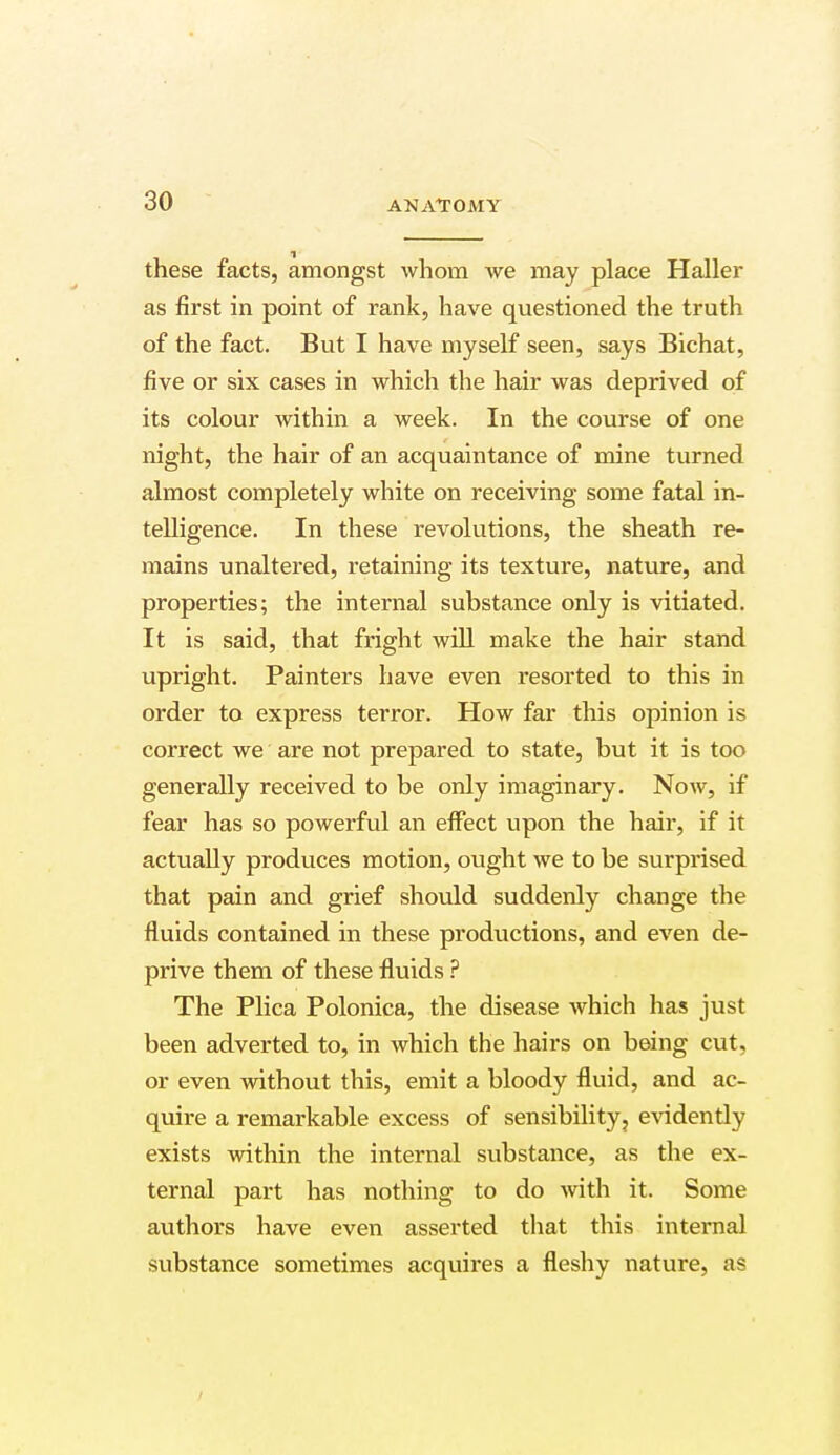 these facts, amongst whom we may place Haller as first in point of rank, have questioned the truth of the fact. But I have myself seen, says Bichat, five or six cases in which the hair was deprived of its colour within a week. In the course of one night, the hair of an acquaintance of mine turned almost completely white on receiving some fatal in- telligence. In these revolutions, the sheath re- mains unaltered, retaining its texture, nature, and properties; the internal substance only is vitiated. It is said, that fright will make the hair stand upright. Painters have even resorted to this in order to express terror. How far this opinion is correct we are not prepared to state, but it is too generally received to be only imaginary. Now, if fear has so powerful an effect upon the hair, if it actually produces motion, ought we to be surprised that pain and grief should suddenly change the fluids contained in these productions, and even de- prive them of these fluids ? The Plica Polonica, the disease which has just been adverted to, in which the hairs on being cut, or even without this, emit a bloody fluid, and ac- quire a remarkable excess of sensibility, evidently exists within the internal substance, as the ex- ternal part has nothing to do with it. Some authors have even asserted that this internal substance sometimes acquires a fleshy nature, as /