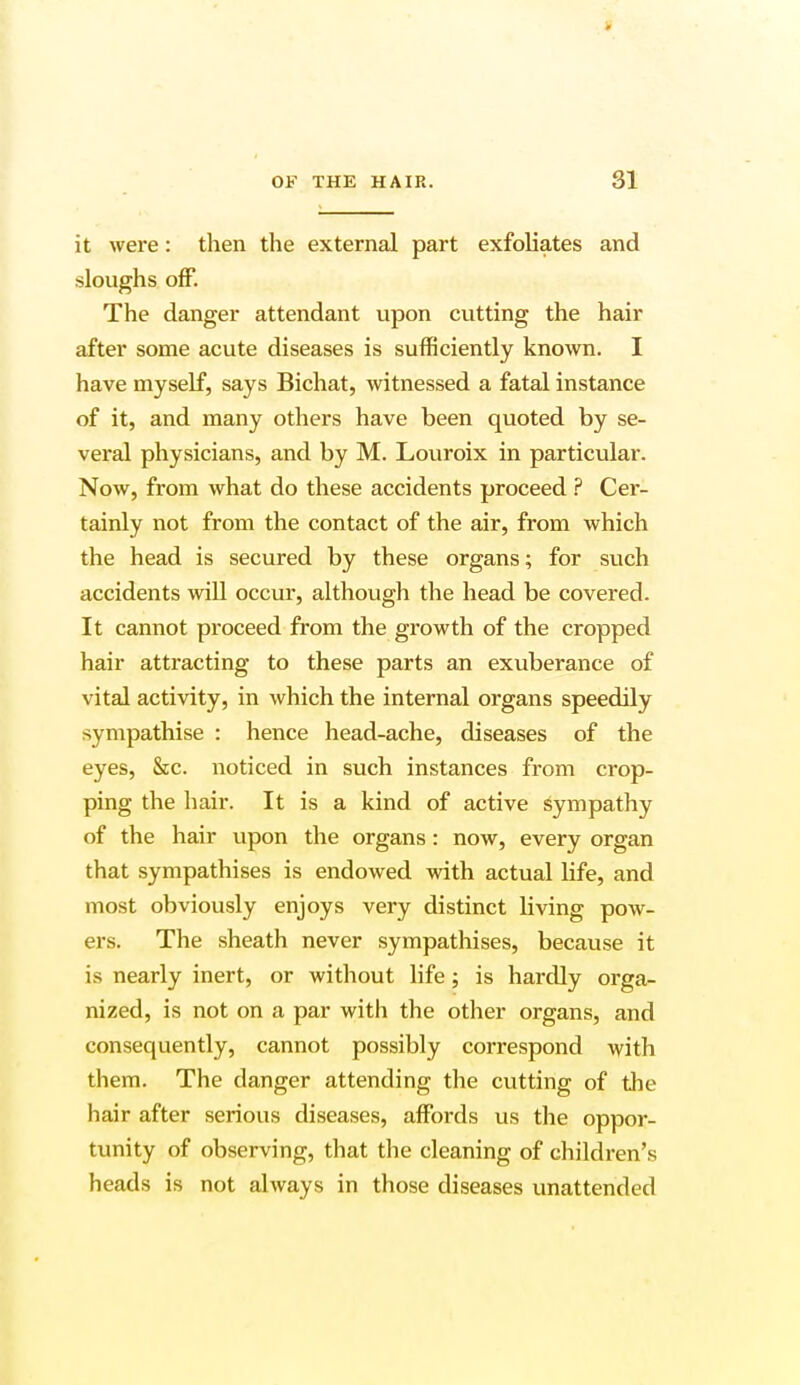 t OF THE HAIR. 31 it were: then the external part exfoliates and sloughs off. The danger attendant upon cutting the hair after some acute diseases is sufficiently known. I have myself, says Bichat, witnessed a fatal instance of it, and many others have been quoted by se- veral physicians, and by M. Louroix in particular. Now, from what do these accidents proceed ? Cer- tainly not from the contact of the air, from which the head is secured by these organs; for such accidents will occur, although the head be covered. It cannot proceed from the growth of the cropped hair attracting to these parts an exuberance of vital activity, in which the internal organs speedily sympathise : hence head-ache, diseases of the eyes, Sec. noticed in such instances from crop- ping the hair. It is a kind of active sympathy of the hair upon the organs: now, every organ that sympathises is endowed with actual life, and most obviously enjoys very distinct bving pow- ers. The sheath never sympathises, because it is nearly inert, or without life; is hardly orga- nized, is not on a par with the other organs, and consequently, cannot possibly correspond with them. The danger attending the cutting of the hair after serious diseases, affords us the oppor- tunity of observing, that the cleaning of children's heads is not always in those diseases unattended