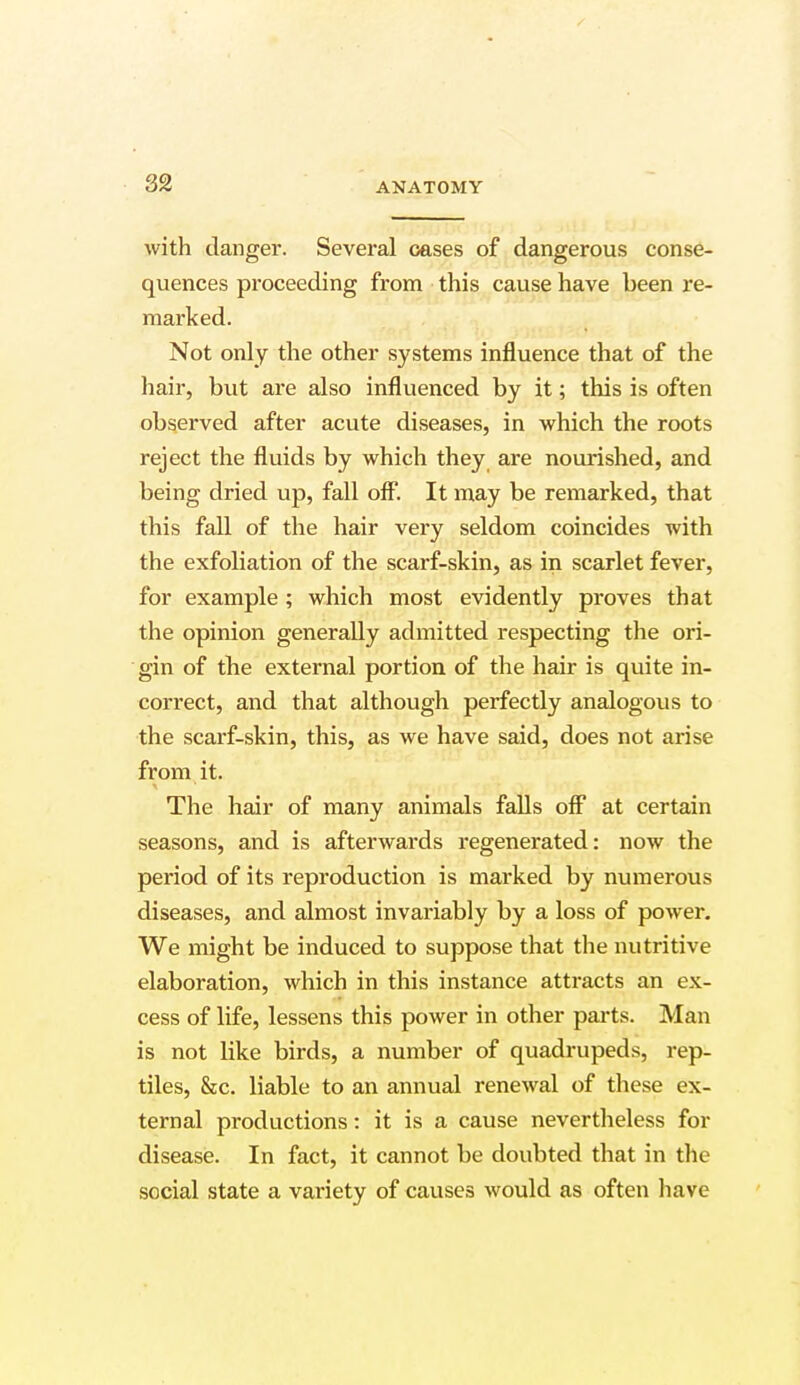 with danger. Several oases of dangerous conse- quences proceeding from this cause have been re- marked. Not only the other systems influence that of the hair, but are also influenced by it; this is often observed after acute diseases, in which the roots reject the fluids by which they are nourished, and being dried up, fall off. It may be remarked, that this fall of the hair very seldom coincides with the exfoliation of the scarf-skin, as in scarlet fever, for example ; which most evidently proves that the opinion generally admitted respecting the ori- gin of the external portion of the hair is quite in- correct, and that although perfectly analogous to the scarf-skin, this, as we have said, does not arise from it. The hair of many animals falls off at certain seasons, and is afterwards regenerated: now the period of its reproduction is marked by numerous diseases, and almost invariably by a loss of power. We might be induced to suppose that the nutritive elaboration, which in this instance attracts an ex- cess of life, lessens this power in other parts. Man is not like birds, a number of quadrupeds, rep- tiles, &c. liable to an annual renewal of these ex- ternal productions: it is a cause nevertheless for disease. In fact, it cannot be doubted that in the social state a variety of causes would as often have