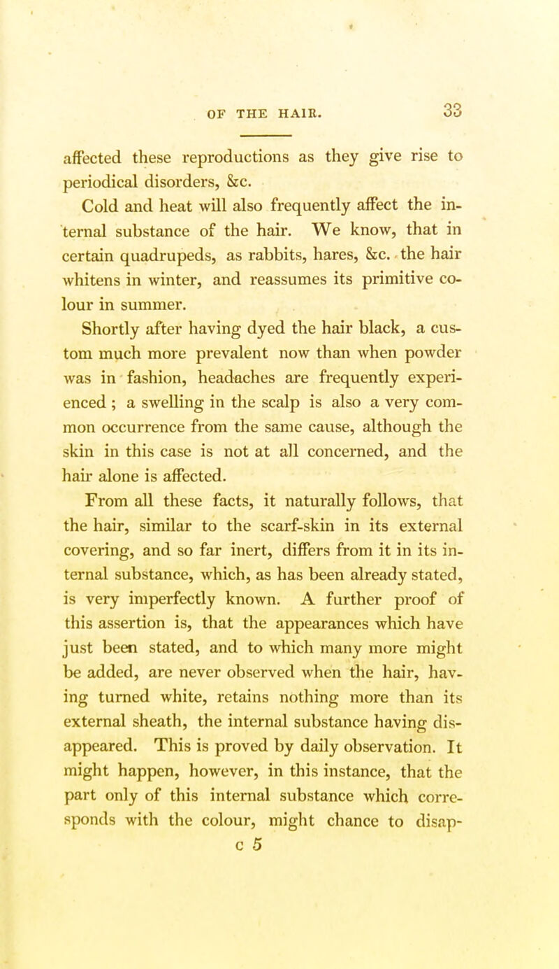 OF THE HAIR. 33 affected these reproductions as they give rise to periodical disorders, &c. Cold and heat will also frequently affect the in- ternal substance of the hair. We know, that in certain quadrupeds, as rabbits, hares, &c. the hair whitens in winter, and reassumes its primitive co- lour in summer. Shortly after having dyed the hair black, a cus- tom much more prevalent now than when powder was in fashion, headaches are frequently experi- enced ; a swelling in the scalp is also a very com- mon occurrence from the same cause, although the skin in this case is not at all concerned, and the hair alone is affected. From all these facts, it naturally follows, that the hair, similar to the scarf-skin in its external covering, and so far inert, differs from it in its in- ternal substance, which, as has been already stated, is very imperfectly known. A further proof of this assertion is, that the appearances which have just been stated, and to which many more might be added, are never observed when the hair, hav- ing turned white, retains nothing more than its external sheath, the internal substance having dis- appeared. This is proved by daily observation. It might happen, however, in this instance, that the part only of this internal substance which corre- sponds with the colour, might chance to disap-