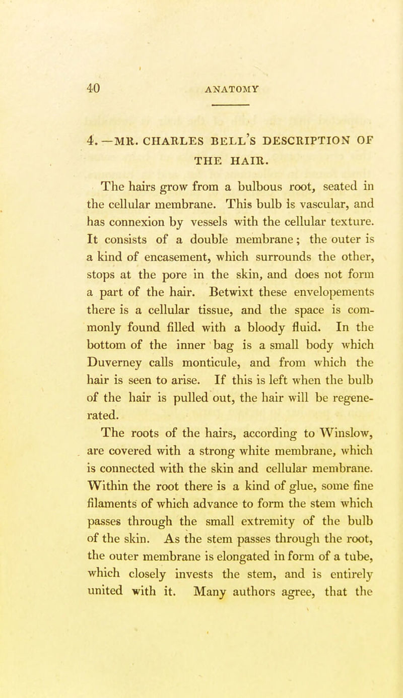 4.—MR. CHARLES BELL'S DESCRIPTION OF THE HAIR. The hairs grow from a bulbous root, seated in the cellular membrane. This bulb is vascular, and has connexion by vessels with the cellular texture. It consists of a double membrane; the outer is a kind of encasement, which surrounds the other, stops at the pore in the skin, and does not form a part of the hair. Betwixt these envelopements there is a cellular tissue, and the space is com- monly found filled with a bloody fluid. In the bottom of the inner bag is a small body which Duverney calls monticule, and from which the hair is seen to arise. If this is left when the bulb of the hair is pulled out, the hair will be regene- rated. The roots of the hairs, according to Win slow, are covered with a strong white membrane, which is connected with the skin and cellular membrane. Within the root there is a kind of glue, some fine filaments of which advance to form the stem which passes through the small extremity of the bulb of the skin. As the stem passes through the root, the outer membrane is elongated in form of a tube, which closely invests the stem, and is entirely united with it. Many authors agree, that the