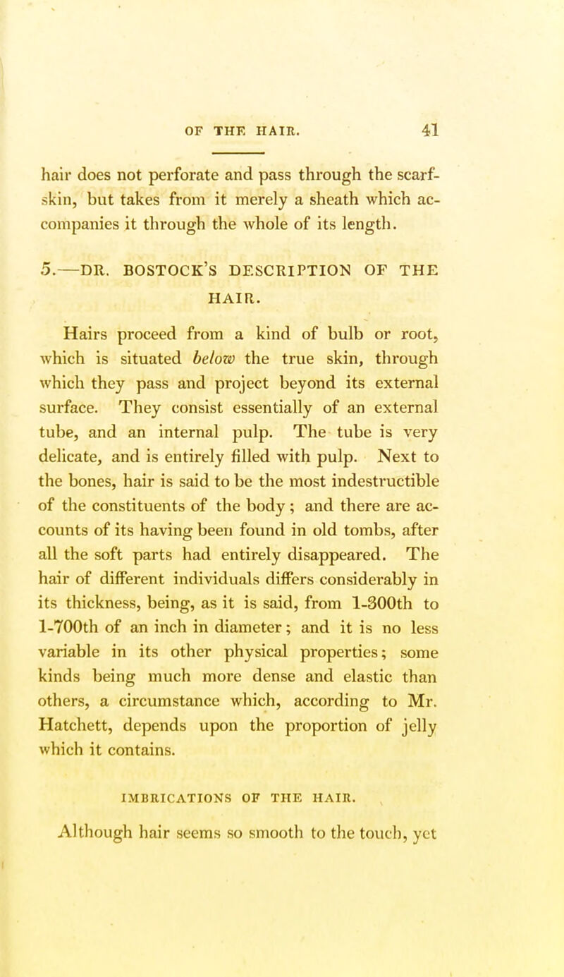 hair does not perforate and pass through the scarf- skin, but takes from it merely a sheath which ac- companies it through the whole of its length. 5.—DR. BOSTOCK'S DESCRIPTION OF THE HAIR. Hairs proceed from a kind of bulb or root, which is situated below the true skin, through which they pass and project beyond its external surface. They consist essentially of an external tube, and an internal pulp. The tube is very delicate, and is entirely filled with pulp. Next to the bones, hair is said to be the most indestructible of the constituents of the body; and there are ac- counts of its having been found in old tombs, after all the soft parts had entirely disappeared. The hair of different individuals differs considerably in its thickness, being, as it is said, from l-300th to l-700th of an inch in diameter; and it is no less variable in its other physical properties; some kinds being much more dense and elastic than others, a circumstance which, according to Mr. Hatchett, depends upon the proportion of jelly which it contains. IMBRICATIONS OF THE HAIR. Although hair seems so smooth to the touch, yet