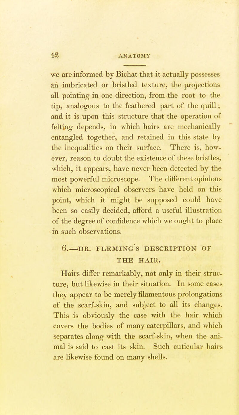 we are informed by Bichat that it actually possesses an imbricated or bristled texture, the projections all pointing in one direction, from the root to the tip, analogous to the feathered part of the qiull; and it is upon this structure that the operation of felting depends, in which hairs are mechanically entangled together, and retained in this state by the inequalities on their surface. There is, how- ever, reason to doubt the existence of these bristles, which, it appears, have never been detected by the most powerful microscope. The different opinions which microscopical observers have held on this point, which it might be supposed could have been so easily decided, afford a useful illustration of the degree of confidence which we ought to place in such observations. 6.—dr. Fleming's description of THE HAIR. Hairs differ remarkably, not only in their struc- ture, but likewise in their situation. In some cases thev appear to be merely filamentous prolongations of the scarf-skin, and subject to all its changes. This is obviously the case with the hair which covers the bodies of many caterpillars, and which separates along with the scarf-skin, when the ani- mal is said to cast its skin. Such cuticular hairs are likewise found on many shells.