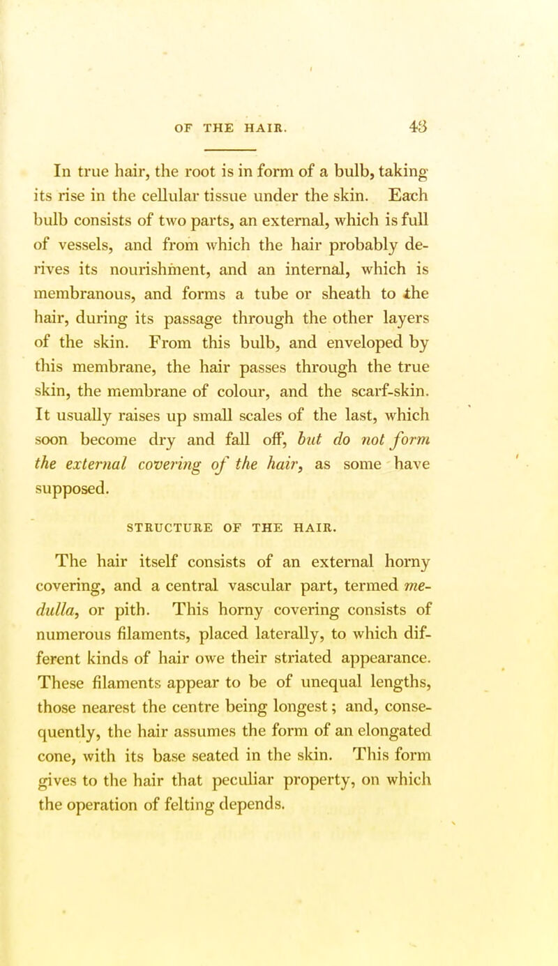 In true hair, the root is in form of a bulb, taking- its rise in the cellular tissue under the skin. Each bulb consists of two parts, an external, which is full of vessels, and from which the hair probably de- rives its nourishment, and an internal, which is membranous, and forms a tube or sheath to the hair, during its passage through the other layers of the skin. From this bulb, and enveloped by this membrane, the hair passes through the true skin, the membrane of colour, and the scarf-skin. It usually raises up small scales of the last, which soon become dry and fall off, but do not form the external covering of the hair, as some have supposed. STRUCTURE OF THE HAIR. The hair itself consists of an external horny covering, and a central vascular part, termed me- dulla, or pith. This horny covering consists of numerous filaments, placed laterally, to which dif- ferent kinds of hair owe their striated appearance. These filaments appear to be of unequal lengths, those nearest the centre being longest; and, conse- quently, the hair assumes the form of an elongated cone, with its base seated in the skin. This form gives to the hair that peculiar property, on which the operation of felting depends.
