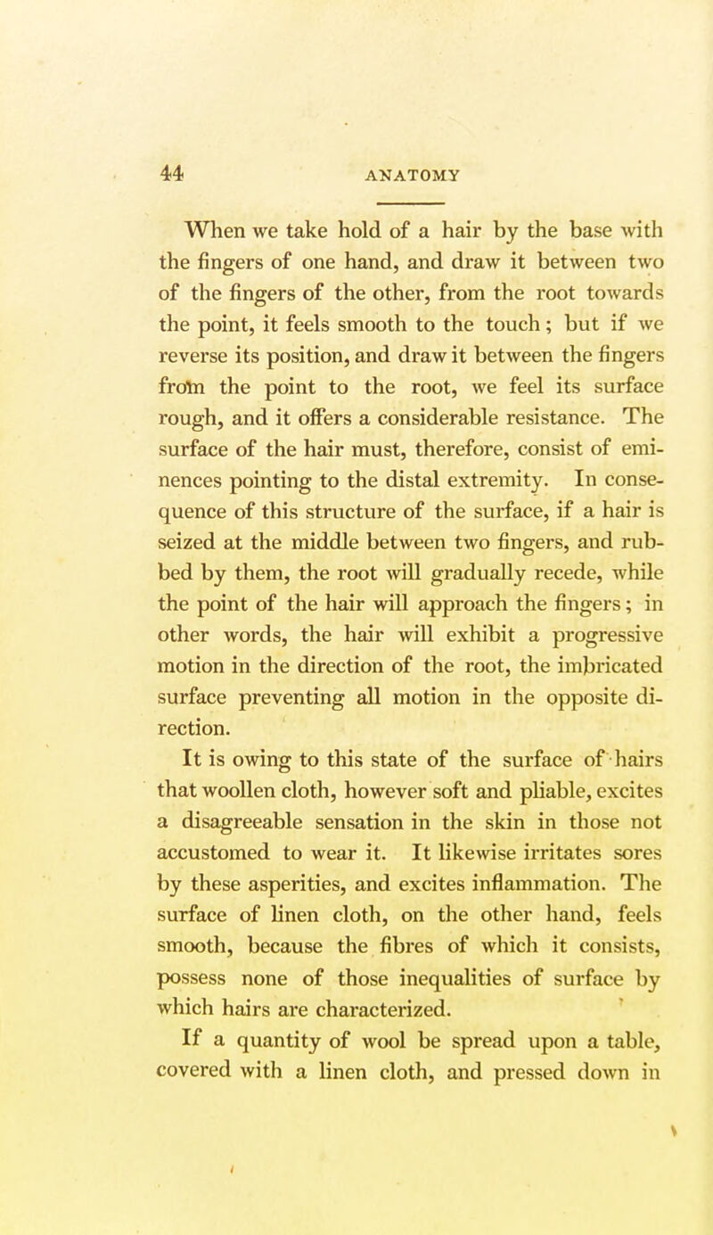 When we take hold of a hair by the base with the fingers of one hand, and draw it between two of the fingers of the other, from the root towards the point, it feels smooth to the touch; but if we reverse its position, and draw it between the fingers from the point to the root, we feel its surface rough, and it offers a considerable resistance. The surface of the hair must, therefore, consist of emi- nences pointing to the distal extremity. In conse- quence of this structure of the surface, if a hair is seized at the middle between two fingers, and rub- bed by them, the root will gradually recede, while the point of the hair will approach the fingers; in other words, the hair will exhibit a progressive motion in the direction of the root, the imbricated surface preventing all motion in the opposite di- rection. It is owing to this state of the surface of hairs that woollen cloth, however soft and pliable, excites a disagreeable sensation in the skin in those not accustomed to wear it. It likewise irritates sores by these asperities, and excites inflammation. The surface of linen cloth, on the other hand, feels smooth, because the fibres of which it consists, possess none of those inequalities of surface by which hairs ai*e characterized. If a quantity of wool be spread upon a table, covered with a linen cloth, and pressed down in