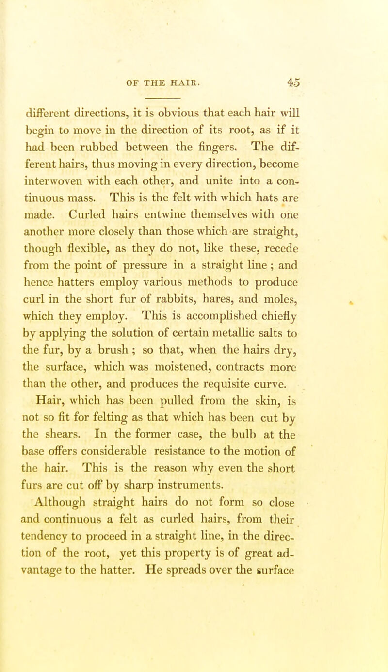different directions, it is obvious that each hair will begin to move in the direction of its root, as if it had been rubbed between the fingers. The dif- ferent hairs, thus moving in every direction, become interwoven with each other, and unite into a con- tinuous mass. This is the felt with which hats are made. Curled hairs entwine themselves with one another more closely than those which are straight, though flexible, as they do not, like these, recede from the point of pressure in a straight line ; and hence hatters employ various methods to produce curl in the short fur of rabbits, hares, and moles, which they employ. This is accomplished chiefly by applying the solution of certain metallic salts to the fur, by a brush ; so that, when the hairs dry, the surface, which was moistened, contracts more than the other, and produces the requisite curve. Hair, which has been pulled from the skin, is not so fit for felting as that which has been cut by the shears. In the former case, the bulb at the base offers considerable resistance to the motion of the hair. This is the reason why even the short furs are cut off by sharp instruments. Although straight hairs do not form so close and continuous a felt as curled hairs, from their tendency to proceed in a straight line, in the direc- tion of the root, yet this property is of great ad- vantage to the hatter. He spreads over the surface