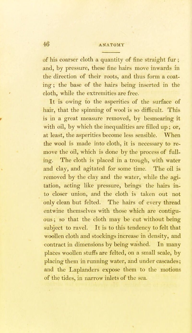 of his coarser cloth a quantity of fine straight fur ; and, by pressure, these fine hairs move inwards in the direction of their roots, and thus form a coat- ing ; the base of the hairs being inserted in the cloth, while the extremities are free. It is owing to the asperities of the surface of hair, that the spinning of wool is so difficult. This f is in a great measure removed, by besmearing it with oil, by which the inequalities are filled up; or, at least, the asperities become less sensible. When the wool is made into cloth, it is necessary to re- move the oil, which is done by the process of full- ing. The cloth is placed in a trough, with water and clay, and agitated for some time. The oil is removed by the clay and the water, while the agi- tation, acting like pressure, brings the hairs in- to closer union, and the cloth is taken out not only clean but felted. The hairs of every thread entwine themselves with those which are contigu- ous ; so that the cloth may be cut without being subject to ravel. It is to this tendency to felt that woollen cloth and stockings increase in density, and contract in dimensions by being washed. In many places woollen stuffs are felted, on a small scale, by placing them in running water, and under cascades; and the Laplanders expose them to the motions of the tides, in narrow inlets of the sea.