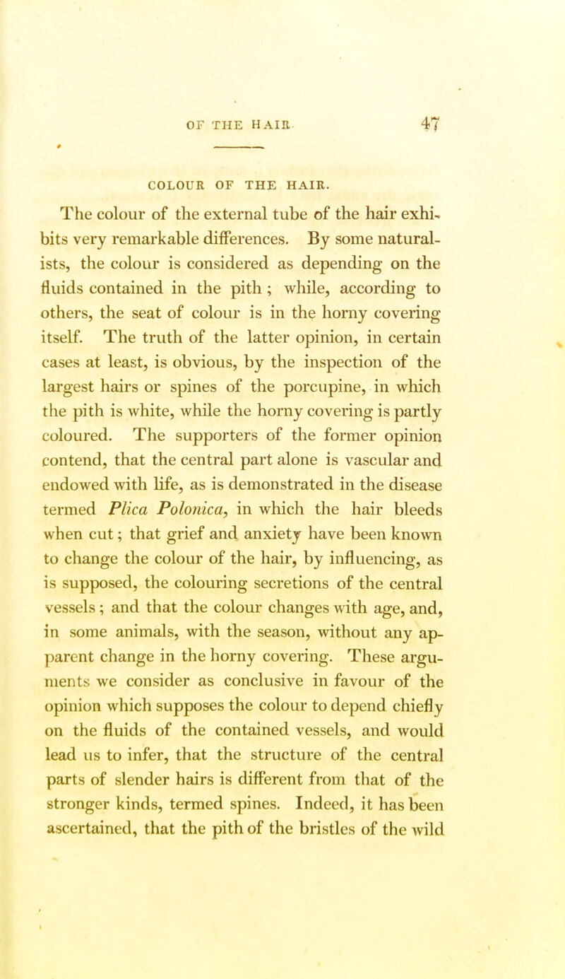 * COLOUR OF THE HAIR. The colour of the external tube of the hair exhi-. bits very remarkable differences. By some natural- ists, the colour is considered as depending on the fluids contained in the pith; while, according to others, the seat of colour is in the horny covering itself. The truth of the latter opinion, in certain cases at least, is obvious, by the inspection of the largest hairs or spines of the porcupine, in which the pith is white, while the horny covering is partly coloured. The supporters of the former opinion contend, that the central part alone is vascular and endowed with life, as is demonstrated in the disease termed Plica Polonica, in which the hair bleeds when cut; that grief and anxiety have been known to change the colour of the hair, by influencing, as is supposed, the colouring secretions of the central vessels; and that the colour changes with age, and, in some animals, with the season, without any ap- parent change in the horny covering. These argu- ments we consider as conclusive in favour of the opinion which supposes the colour to depend chiefly on the fluids of the contained vessels, and would lead us to infer, that the structure of the central parts of slender hairs is different from that of the stronger kinds, termed spines. Indeed, it has been ascertained, that the pith of the bristles of the wild