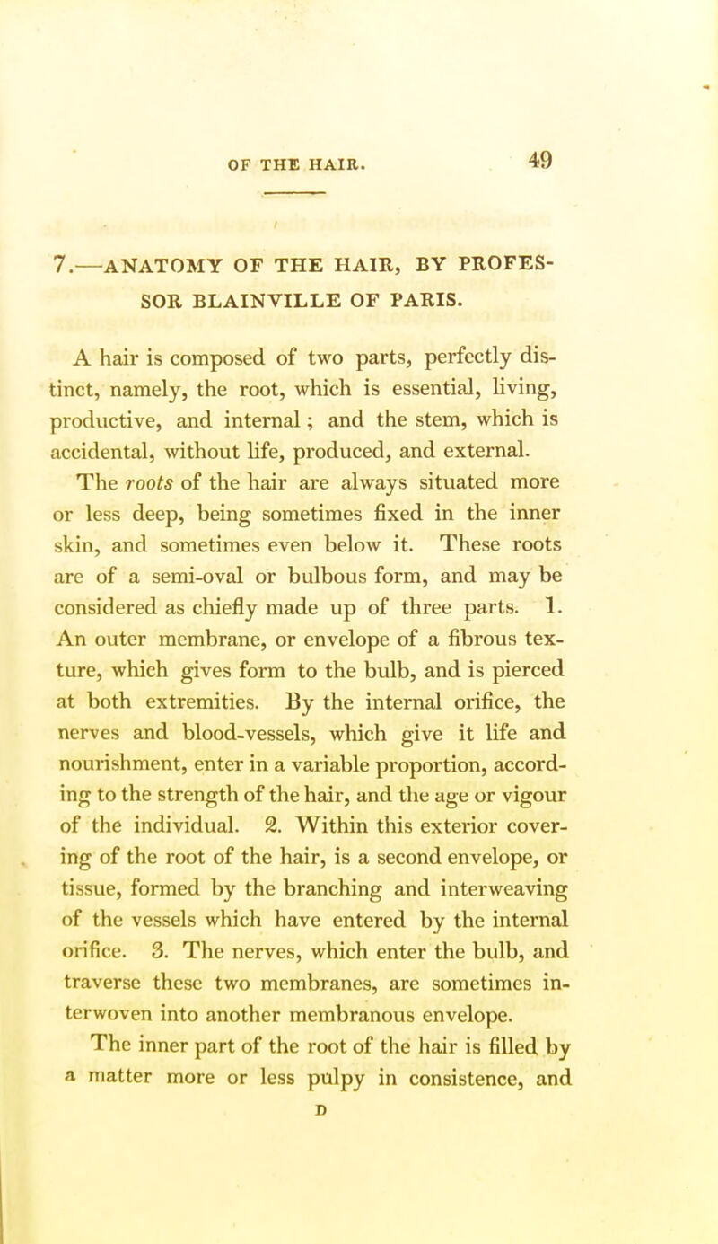 7.—ANATOMY OF THE HAIR, BY PROFES- SOR BLAINVILLE OF PARIS. A hair is composed of two parts, perfectly dis- tinct, namely, the root, which is essential, living, productive, and internal; and the stem, which is accidental, without life, produced, and external. The roots of the hair are always situated more or less deep, being sometimes fixed in the inner skin, and sometimes even below it. These roots are of a semi-oval or bulbous form, and may be considered as chiefly made up of three parts. 1. An outer membrane, or envelope of a fibrous tex- ture, which gives form to the bulb, and is pierced at both extremities. By the internal orifice, the nerves and blood-vessels, which give it life and nourishment, enter in a variable proportion, accord- ing to the strength of the hair, and the age or vigour of the individual. 2. Within this exterior cover- ing of the root of the hair, is a second envelope, or tissue, formed by the branching and interweaving of the vessels which have entered by the internal orifice. 3. The nerves, which enter the bulb, and traverse these two membranes, are sometimes in- terwoven into another membranous envelope. The inner part of the root of the hair is filled by a matter more or less pulpy in consistence, and