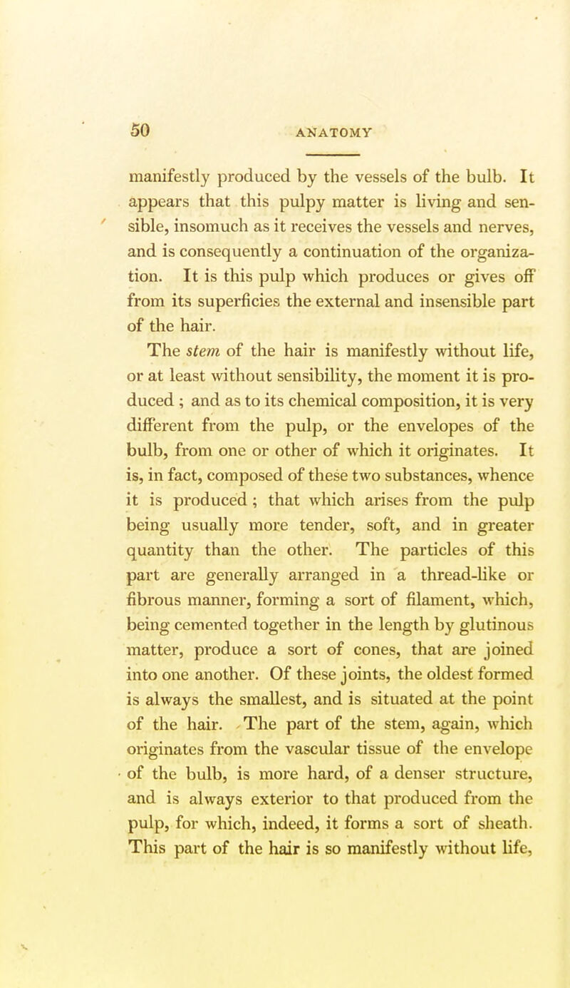 manifestly produced by the vessels of the bulb. It appears that this pulpy matter is living and sen- sible, insomuch as it receives the vessels and nerves, and is consequently a continuation of the organiza- tion. It is this pulp which produces or gives off from its superficies the external and insensible part of the hair. The stem of the hair is manifestly without life, or at least without sensibility, the moment it is pro- duced ; and as to its chemical composition, it is very different from the pulp, or the envelopes of the bulb, from one or other of which it originates. It is, in fact, composed of these two substances, whence it is produced; that which arises from the pulp being usually more tender, soft, and in greater quantity than the other. The particles of this part are generally arranged in a thread-like or fibrous manner, forming a sort of filament, which, being cemented together in the length by glutinous matter, produce a sort of cones, that are joined into one another. Of these joints, the oldest formed is always the smallest, and is situated at the point of the hair. The part of the stem, again, which originates from the vascular tissue of the envelope ■ of the bulb, is more hard, of a denser structure, and is always exterior to that produced from the pulp, for which, indeed, it forms a sort of sheath. This part of the hair is so manifestly without life,