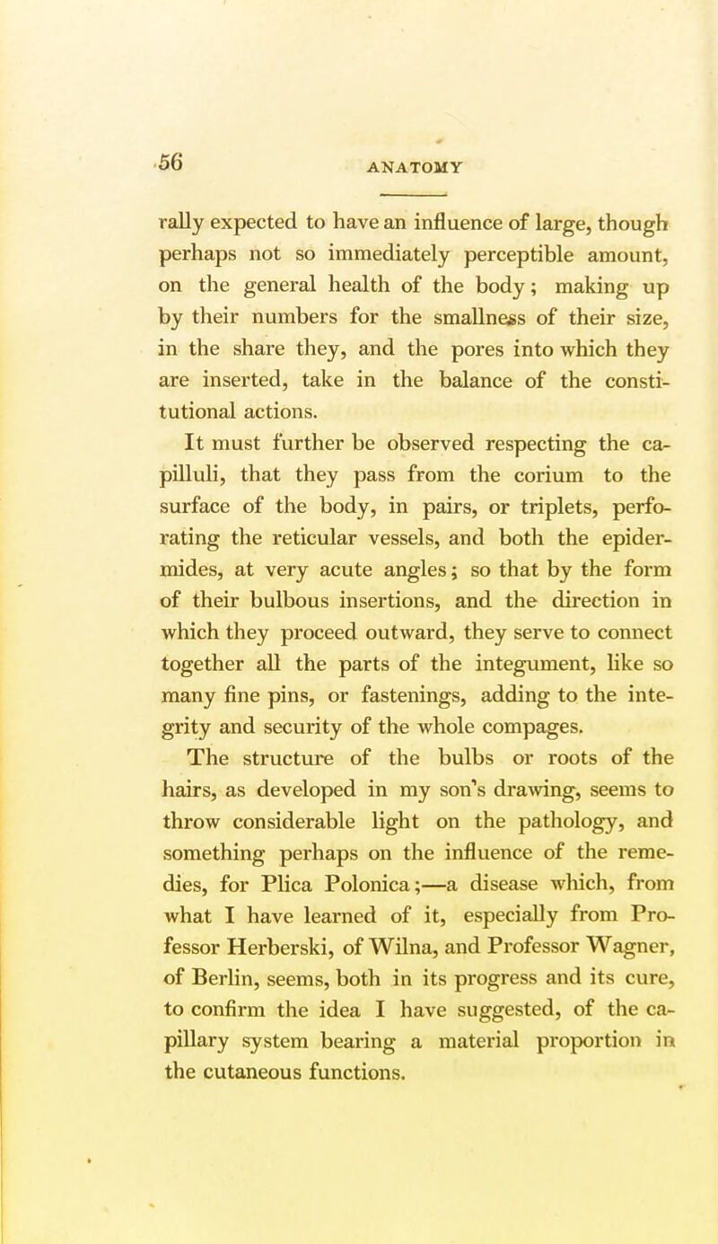 ANATOMY rally expected to have an influence of large, though perhaps not so immediately perceptible amount, on the general health of the body; making up by their numbers for the smallness of their size, in the share they, and the pores into which they are inserted, take in the balance of the consti- tutional actions. It must further be observed respecting the ca- pilluli, that they pass from the corium to the surface of the body, in pairs, or triplets, perfo- rating the reticular vessels, and both the epider- mides, at very acute angles; so that by the form of their bulbous insertions, and the direction in which they proceed outward, they serve to connect together all the parts of the integument, like so many fine pins, or fastenings, adding to the inte- grity and security of the whole compages. The structure of the bulbs or roots of the hairs, as developed in my son's drawing, seems to throw considerable light on the pathology, and something perhaps on the influence of the reme- dies, for Plica Polonica;—a disease which, from what I have learned of it, especially from Pro- fessor Herberski, of Wilna, and Professor Wagner, of Berlin, seems, both in its progress and its cure, to confirm the idea I have suggested, of the ca- pillary system bearing a material proportion in the cutaneous functions.