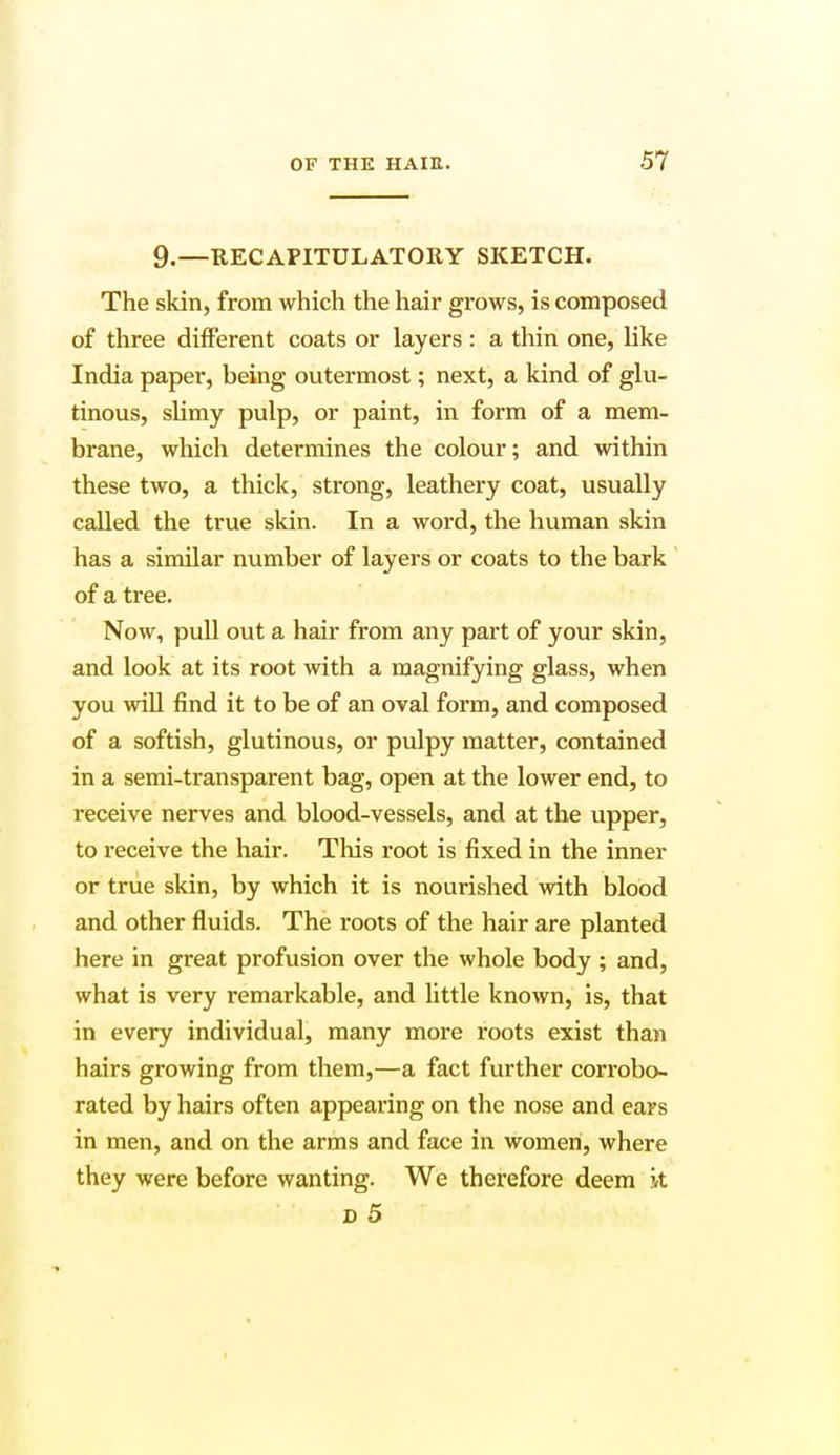 9.—RECAPITULATORY SKETCH. The skin, from which the hair grows, is composed of three different coats or layers : a thin one, like India paper, being outermost; next, a kind of glu- tinous, slimy pulp, or paint, in form of a mem- brane, which determines the colour; and within these two, a thick, strong, leathery coat, usually called the true skin. In a word, the human skin has a similar number of layers or coats to the bark of a tree. Now, pull out a hair from any part of your skin, and look at its root with a magnifying glass, when you will find it to be of an oval form, and composed of a softish, glutinous, or pulpy matter, contained in a semi-transparent bag, open at the lower end, to receive nerves and blood-vessels, and at the upper, to receive the hair. This root is fixed in the inner or true skin, by which it is nourished with blood and other fluids. The roots of the hair are planted here in great profusion over the whole body ; and, what is very remarkable, and little known, is, that in every individual, many more roots exist than hairs growing from them,—a fact further corrobo- rated by hairs often appearing on the nose and ears in men, and on the arms and face in women, where they were before wanting. We therefore deem it D 5
