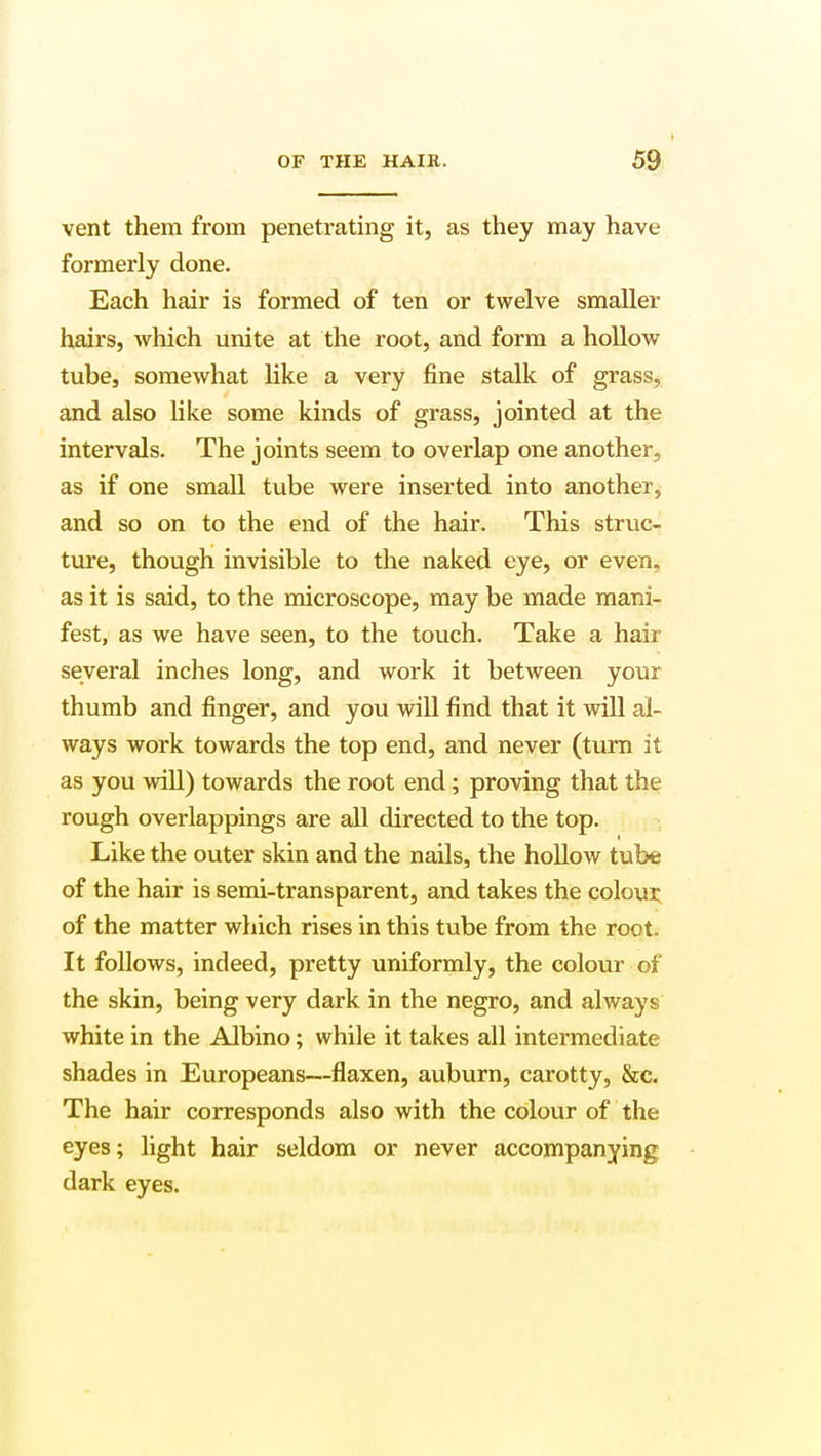 vent them from penetrating it, as they may have formerly done. Each hair is formed of ten or twelve smaller hairs, which unite at the root, and form a hollow tube, somewhat like a very fine stalk of grass, and also like some kinds of grass, jointed at the intervals. The joints seem to overlap one another, as if one small tube were inserted into another, and so on to the end of the hair. This struc- ture, though invisible to the naked eye, or even, as it is said, to the microscope, may be made mani- fest, as we have seen, to the touch. Take a hair several inches long, and work it between your thumb and finger, and you will find that it will al- ways work towards the top end, and never (turn it as you will) towards the root end; proving that the rough overlappings are all directed to the top. Like the outer skin and the nails, the hollow tube of the hair is semi-transparent, and takes the colour, of the matter which rises in this tube from the root. It follows, indeed, pretty uniformly, the colour of the skin, being very dark in the negro, and always white in the Albino; while it takes all intermediate shades in Europeans—flaxen, auburn, carotty, &c. The hair corresponds also with the colour of the eyes; light hair seldom or never accompanying dark eyes.