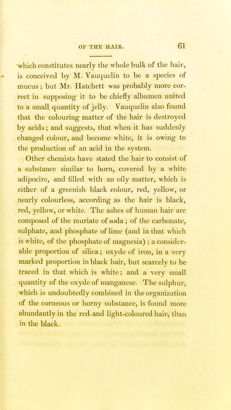 -which constitutes nearly the whole bulk of the hair, is conceived by M. Vauquelin to be a species of mucus ; but Mr. Hatchett was probably more cor- rect in supposing it to be chiefly albumen united to a small quantity of jelly. Vauquelin also found that the colouring matter of the hair is destroyed by acids; and suggests, that when it has suddenly changed colour, and become white, it is owing to the production of an acid in the system. Other chemists have stated the hair to consist of a substance similar to horn, covered by a white adipocire, and filled with an oily matter, which is either of a greenish black colour, red, yellow, or nearly colourless, according as the hair is black, red, yellow, or white. The ashes of human hair are composed of the muriate of soda; of the carbonate, sulphate, and phosphate of lime (and in that which is white, of the phosphate of magnesia) ; a consider- able proportion of silica; oxyde of iron, in a very marked proportion in black hair, but scarcely to be traced in that which is white; and a very small quantity of the oxyde of manganese. The sulphur, which is undoubtedly combined in the organization of the corneous or horny substance, is found more abundantly in the red- and light-coloured hair* than in the black.