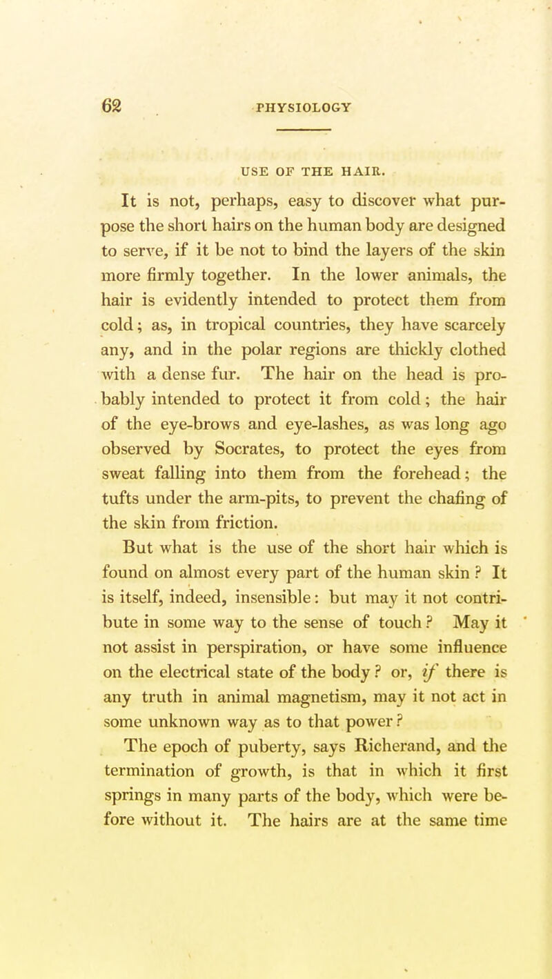 USE OF THE HAIR. It is not, perhaps, easy to discover what pur- pose the short hairs on the human body are designed to serve, if it be not to bind the layers of the skin more firmly together. In the lower animals, the hair is evidently intended to protect them from cold; as, in tropical countries, they have scarcely any, and in the polar regions are thickly clothed with a dense fur. The hair on the head is pro- bably intended to protect it from cold; the hair of the eye-brows and eye-lashes, as was long ago observed by Socrates, to protect the eyes from sweat falling into them from the forehead; the tufts under the arm-pits, to prevent the chafing of the skin from friction. But what is the use of the short hair which is found on almost every part of the human skin ? It is itself, indeed, insensible: but may it not contri- bute in some way to the sense of touch ? May it not assist in perspiration, or have some influence on the electrical state of the body ? or, if there is any truth in animal magnetism, may it not act in some unknown way as to that power ? The epoch of puberty, says Richerand, and the termination of growth, is that in which it first springs in many parts of the body, which were be- fore without it. The hairs are at the same time