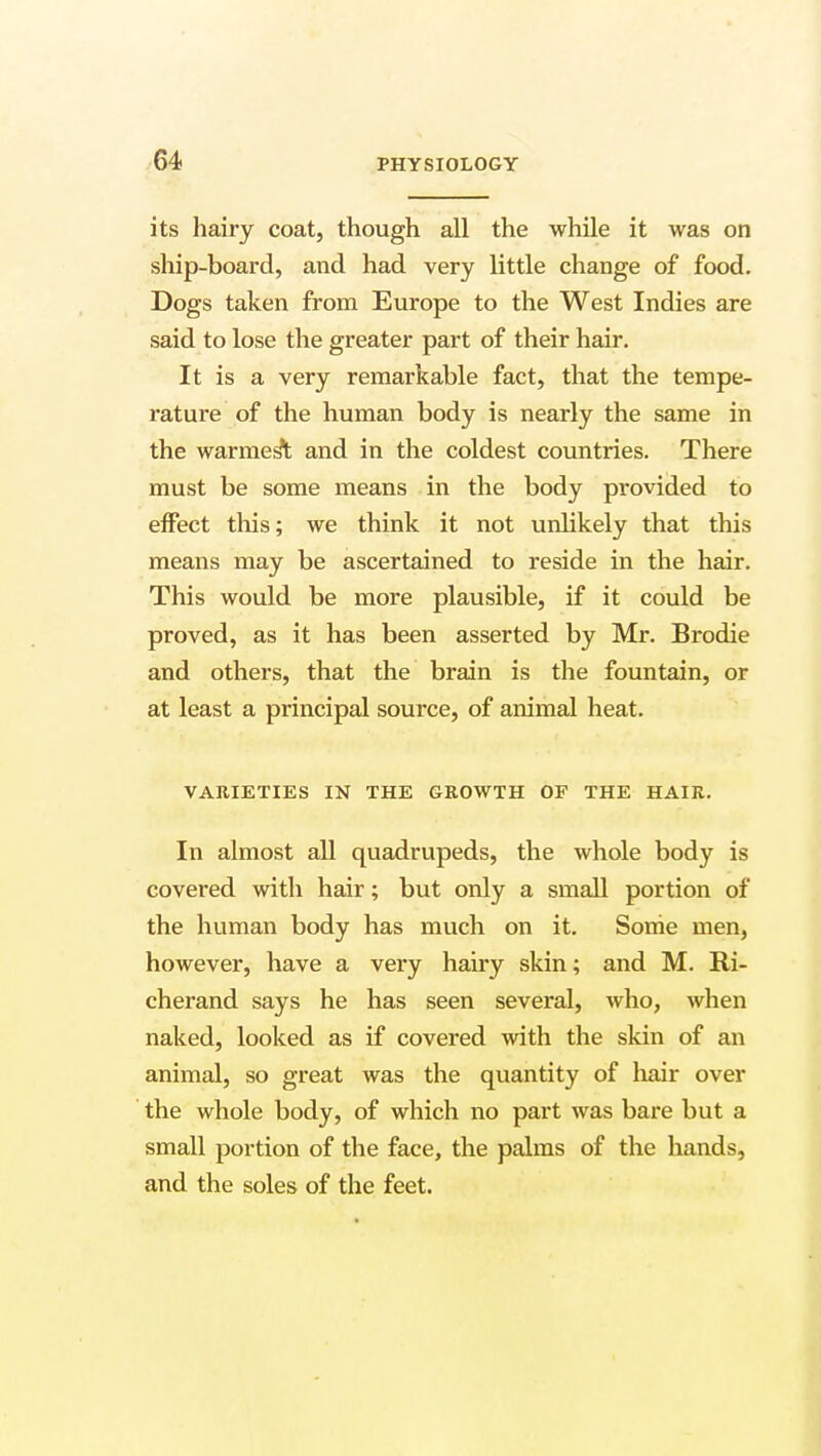 its hairy coat, though all the while it was on ship-board, and had very little change of food. Dogs taken from Europe to the West Indies are said to lose the greater part of their hair. It is a very remarkable fact, that the tempe- rature of the human body is nearly the same in the warmest and in the coldest countries. There must be some means in the body provided to effect this; we think it not unlikely that this means may be ascertained to reside in the hair. This would be more plausible, if it could be proved, as it has been asserted by Mr. Brodie and others, that the brain is the fountain, or at least a principal source, of animal heat. VARIETIES IN THE GKOWTH OF THE HAIR. In almost all quadrupeds, the whole body is covered with hair; but only a small portion of the human body has much on it. Some men, however, have a very hairy skin; and M. Ri- cherand says he has seen several, who, when naked, looked as if covered with the skin of an animal, so great was the quantity of hair over the whole body, of which no part was bare but a small portion of the face, the palms of the hands, and the soles of the feet.