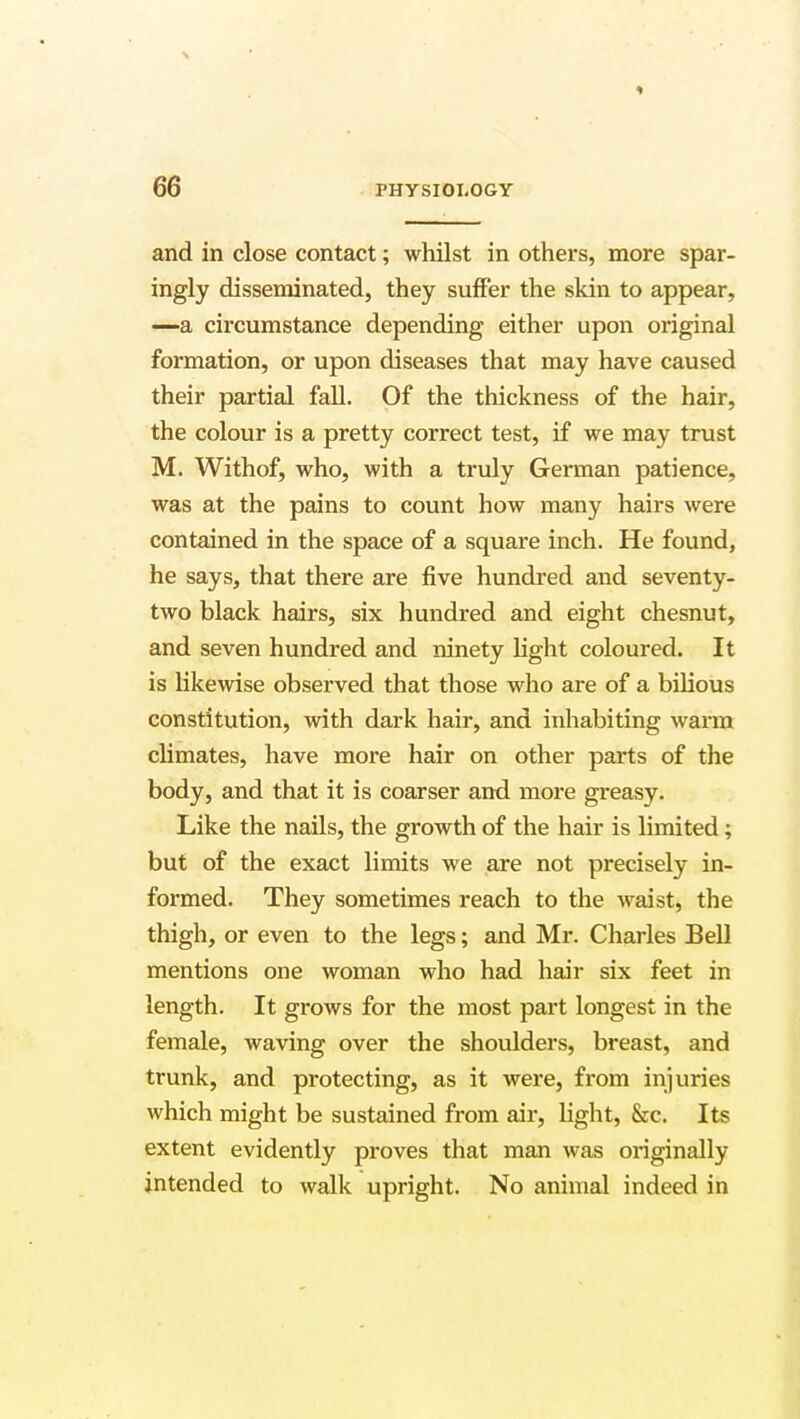 and in close contact; whilst in others, more spar- ingly disseminated, they suffer the skin to appear, —a circumstance depending either upon original formation, or upon diseases that may have caused their partial fall. Of the thickness of the hair, the colour is a pretty correct test, if we may trust M. Withof, who, with a truly German patience, was at the pains to count how many hairs were contained in the space of a square inch. He found, he says, that there are five hundred and seventy- two black hairs, six hundred and eight chesnut, and seven hundred and ninety light coloured. It is likewise observed that those who are of a bilious constitution, with dark hair, and inhabiting warm climates, have more hair on other parts of the body, and that it is coarser and more greasy. Like the nails, the growth of the hair is limited; but of the exact limits we are not precisely in- formed. They sometimes reach to the waist, the thigh, or even to the legs; and Mr. Charles Bell mentions one woman who had hair six feet in length. It grows for the most part longest in the female, waving over the shoulders, breast, and trunk, and protecting, as it were, from injuries which might be sustained from air, light, &c. Its extent evidently proves that man was originally intended to walk upright. No animal indeed in