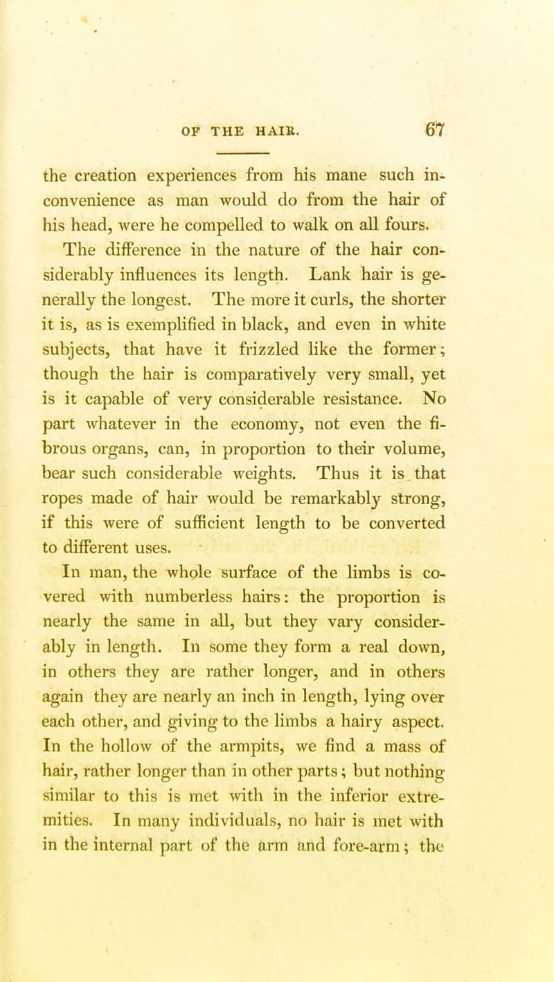 the creation experiences from his mane such in- convenience as man would do from the hair of his head, were he compelled to walk on all fours. The difference in the nature of the hair con- siderably influences its length. Lank hair is ge- nerally the longest. The more it curls, the shorter it is, as is exemplified in black, and even in white subjects, that have it frizzled like the former; though the hair is comparatively very small, yet is it capable of very considerable resistance. No part whatever in the economy, not even the fi- brous organs, can, in proportion to their volume, bear such considerable weights. Thus it is that ropes made of hair would be remarkably strong, if this were of sufficient length to be converted to different uses. In man, the whole surface of the limbs is co- vered with numberless hairs: the proportion is nearly the same in all, but they vary consider- ably in length. In some they form a real down, in others they are rather longer, and in others again they are nearly an inch in length, lying over each other, and giving to the limbs a hairy aspect. In the hollow of the armpits, we find a mass of hair, rather longer than in other parts; but nothing similar to this is met with in the inferior extre- mities. In many individuals, no hair is met with in the internal part of the arm and fore-arm; the
