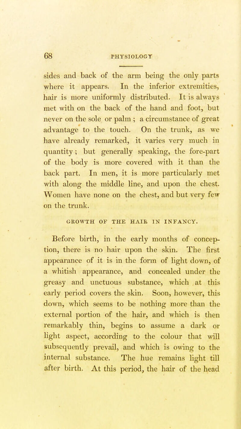 sides and back of the arm being the only parts where it appears. In the inferior extremities, hair is more uniformly distributed. It is always met with on the back of the hand and foot, but never on the sole or palm ; a circumstance of great advantage to the touch. On the trunk, as we have already remarked, it varies very much in quantity; but generally speaking, the fore-part of the body is more covered with it than the back part. In men, it is more particularly met with along the middle line, and upon the chest. Women have none on the chest, and but very few on the trunk. GROWTH OF THE HAIR IN INFANCY. Before birth, in the early months of concep- tion, there is no hair upon the skin. The first appearance of it is in the form of light down, of a whitish appearance, and concealed under the greasy and unctuous substance, which at this early period covers the skin. Soon, however, this down, which seems to be nothing more than the external portion of the hair, and which is then remarkably thin, begins to assume a dark or light aspect, according to the colour that will subsequently prevail, and which is owing to the internal substance. The hue remains lig-ht till after birth. At this period, the hair of the head