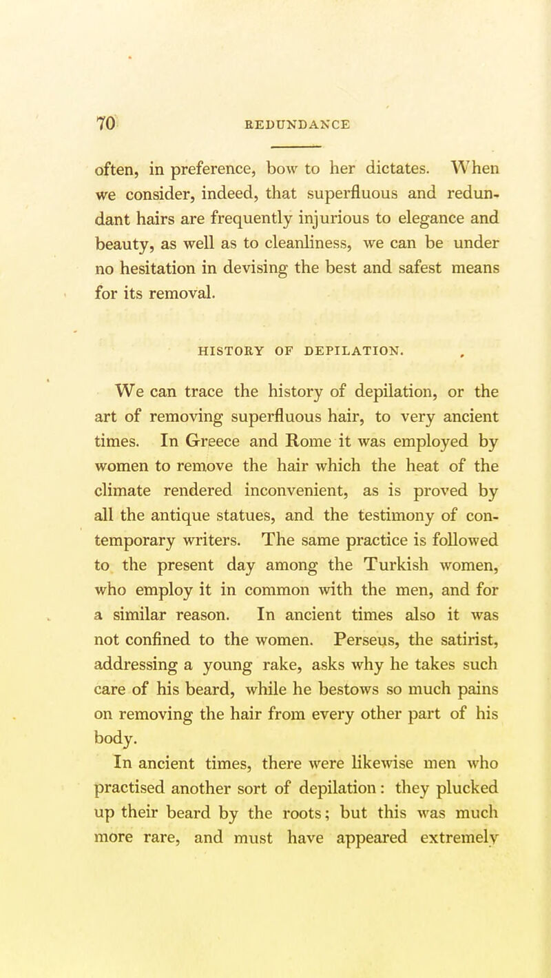 often, in preference, bow to her dictates. When we consider, indeed, that superfluous and redun- dant hairs are frequently injurious to elegance and beauty, as well as to cleanliness, we can be under no hesitation in devising the best and safest means for its removal. HISTORY OF DEPILATION. We can trace the history of depilation, or the art of removing superfluous hair, to very ancient times. In Greece and Rome it was employed by women to remove the hair which the heat of the climate rendered inconvenient, as is proved by all the antique statues, and the testimony of con- temporary writers. The same practice is followed to the present day among the Turkish women, who employ it in common with the men, and for a similar reason. In ancient times also it was not confined to the women. Perseus, the satirist, addressing a young rake, asks why he takes such care of his beard, while he bestows so much pains on removing the hair from every other part of his body. In ancient times, there were likewise men who practised another sort of depilation : they plucked up their beard by the roots; but this was much more rare, and must have appeared extremely