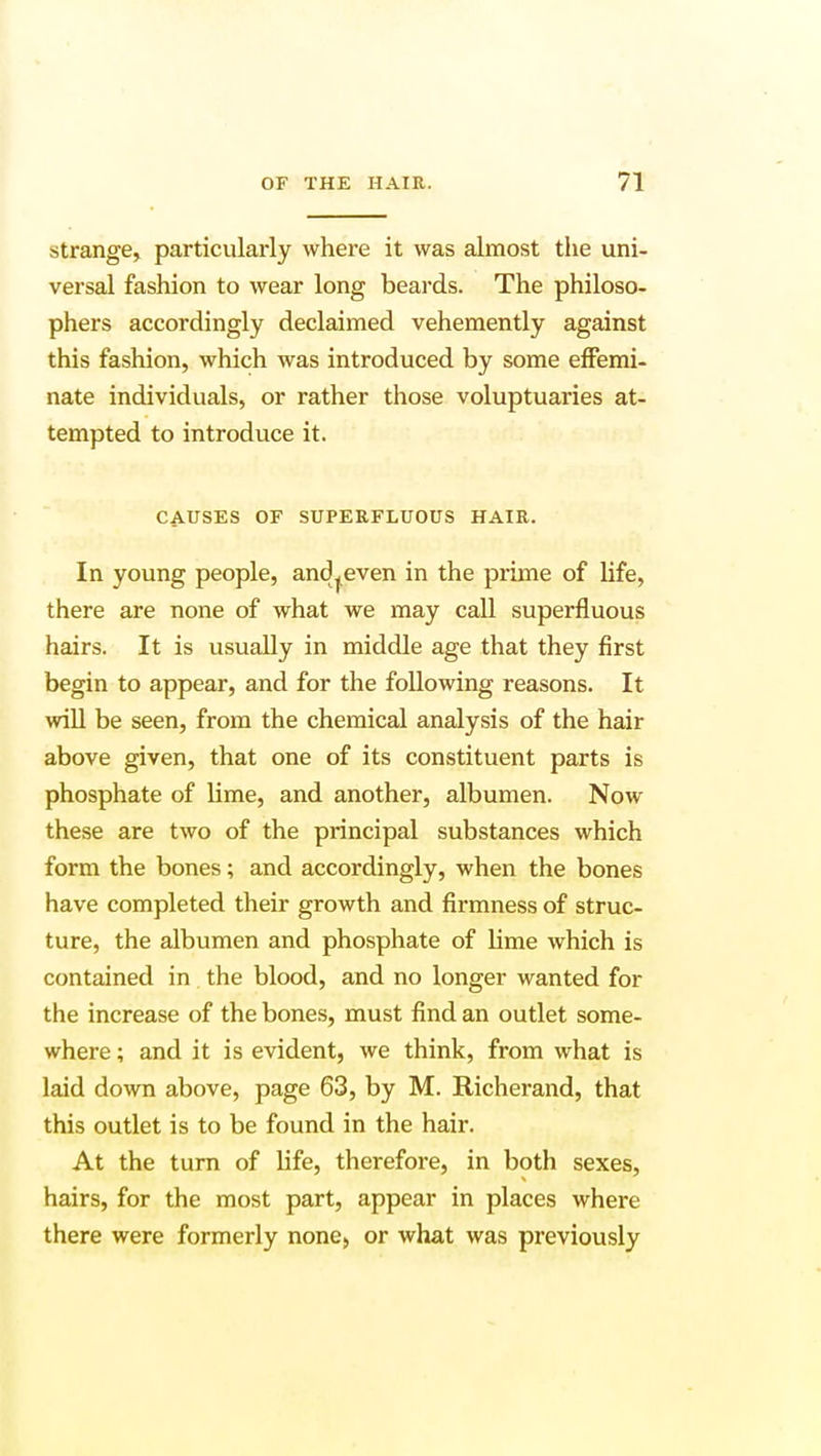 strange, particularly where it was almost the uni- versal fashion to wear long beards. The philoso- phers accordingly declaimed vehemently against this fashion, which was introduced by some effemi- nate individuals, or rather those voluptuaries at- tempted to introduce it. CAUSES OF SUPERFLUOUS HAIR. In young people, and^even in the prime of life, there are none of what we may call superfluous hairs. It is usually in middle age that they first begin to appear, and for the following reasons. It will be seen, from the chemical analysis of the hair above given, that one of its constituent parts is phosphate of lime, and another, albumen. Now these are two of the principal substances which form the bones; and accordingly, when the bones have completed their growth and firmness of struc- ture, the albumen and phosphate of lime which is contained in the blood, and no longer wanted for the increase of the bones, must find an outlet some- where ; and it is evident, we think, from what is laid down above, page 63, by M. Richerand, that this outlet is to be found in the hair. At the turn of life, therefore, in both sexes, hairs, for the most part, appear in places where there were formerly none, or what was previously