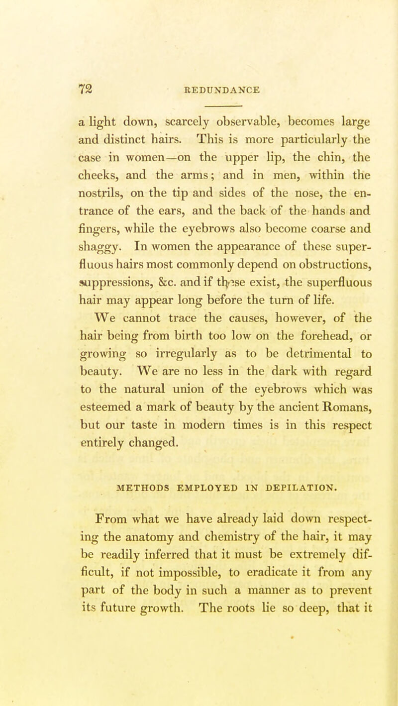 a light down, scarcely observable, becomes large and distinct hairs. This is more particularly the case in women—on the upper lip, the chin, the cheeks, and the arms; and in men, within the nostrils, on the tip and sides of the nose, the en- trance of the ears, and the back of the hands and fingers, while the eyebrows also become coarse and shaggy. In women the appearance of these super- fluous hairs most commonly depend on obstructions, suppressions, &c. and if th/ise exist, the superfluous hair may appear long before the turn of life. We cannot trace the causes, however, of the hair being from birth too low on the forehead, or growing so irregularly as to be detrimental to beauty. We are no less in the dark with regard to the natural union of the eyebrows which was esteemed a mark of beauty by the ancient Romans, but our taste in modern times is in this respect entirely changed. METHODS EMPLOYED IN DEPILATION. From what we have already laid down respect- ing the anatomy and chemistry of the hair, it may be readily inferred that it must be extremely dif- ficult, if not impossible, to eradicate it from any part of the body in such a manner as to prevent its future growth. The roots lie so deep, that it