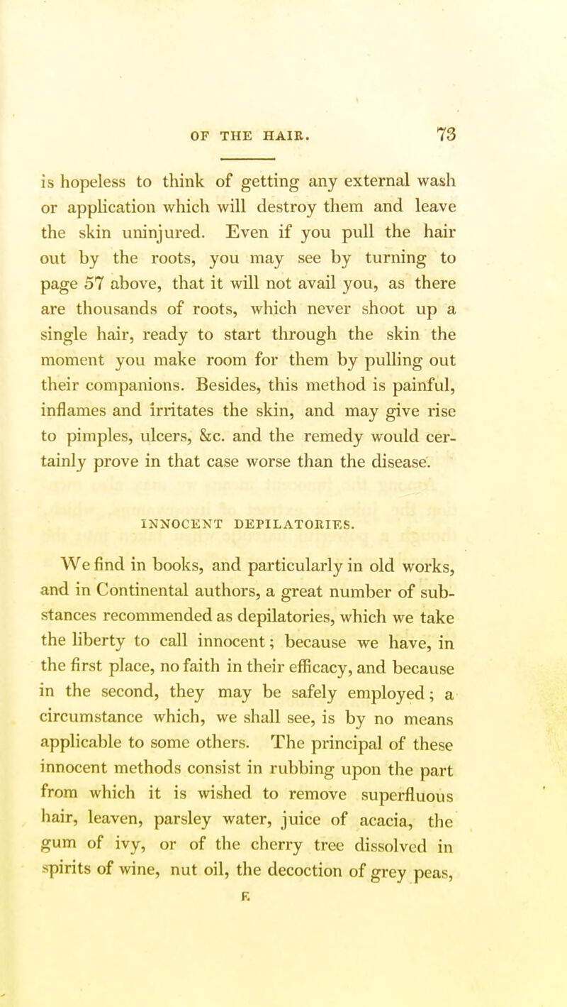 is hopeless to think of getting any external wash or application which will destroy them and leave the skin uninjured. Even if you pull the hair out by the roots, you may see by turning to page 57 above, that it will not avail you, as there are thousands of roots, which never shoot up a single hair, ready to start through the skin the moment you make room for them by pulling out their companions. Besides, this method is painful, inflames and irritates the skin, and may give rise to pimples, ulcers, &c. and the remedy would cer- tainly prove in that case worse than the disease. INNOCENT DEPILATORIES. We find in books, and particularly in old works, and in Continental authors, a great number of sub- stances recommended as depilatories, which we take the liberty to call innocent; because we have, in the first place, no faith in their efficacy, and because in the second, they may be safely employed; a circumstance which, we shall see, is by no means applicable to some others. The principal of these innocent methods consist in rubbing upon the part from which it is wished to remove superfluous hair, leaven, parsley water, juice of acacia, the gum of ivy, or of the cherry tree dissolved in spirits of wine, nut oil, the decoction of grey peas, R