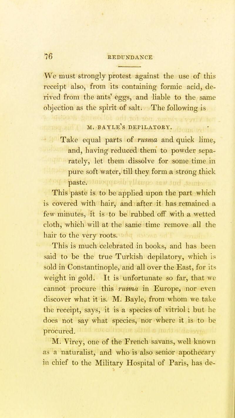 We must strongly protest against the use of this receipt also, from its containing formic acid, de- rived from the ants' eggs, and liable to the same objection as the spirit of salt. The following is m. bayle's depilatory. Take equal parts of rusma and quick lime, and, having reduced them to powder sepa- rately, let them dissolve for some time in pure soft water, till they form a strong thick paste. This paste is to be applied upon the part which is covered with hair, and after it has remained a few minutes, it is to be rubbed off with a wetted cloth, which will at the same time remove all the hair to the very roots. This is much celebrated in books, and has been said to be the true Turkish depilatory, which is sold in Constantinople, and all over the East, for its weight in gold. It is unfortunate so far, that we cannot procure this rusma in Europe, nor even discover what it is. M. Bayle, from whom we take the receipt, says, it is a species of vitriol; but he does not say what species, nor where it is to be procured. M. Virey, one of the French savans, well know n as a naturalist, and who is also senior apothecary in chief to the Military Hospital of Paris, has de-