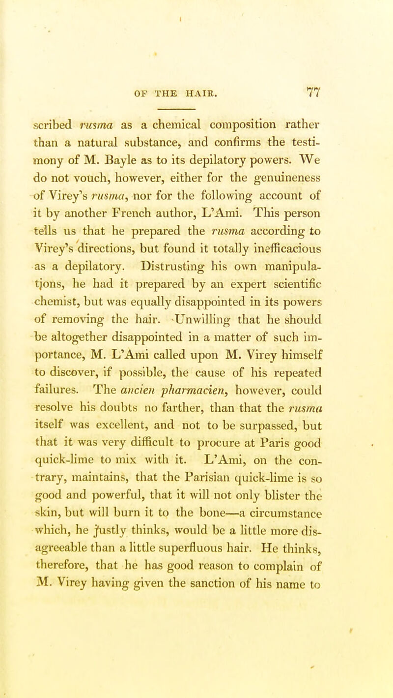 scribed rusma as a chemical composition rather than a natural substance, and confirms the testi- mony of M. Bayle as to its depilatory powers. We do not vouch, however, either for the genuineness of Virey's rusma, nor for the following account of it by another French author, L'Ami. This person tells us that he prepared the rusma according to Virey's directions, but found it totally inefficacious as a depilatory. Distrusting his own manipula- tions, he had it prepared by an expert scientific chemist, but was equally disappointed in its powers of removing the hair. Unwilling that he should be altogether disappointed in a matter of such im- portance, M. L'Ami called upon M. Virey himself to discover, if possible, the cause of his repeated failures. The ancien pharmacien, however, could resolve his doubts no farther, than that the rusma itself was excellent, and not to be surpassed, but that it was very difficult to procure at Paris good quick-lime to mix with it. L'Ami, on the con- trary, maintains, that the Parisian quick-lime is so good and powerful, that it will not only blister the skin, but will burn it to the bone—a circumstance which, he justly thinks, would be a little more dis- agreeable than a little superfluous hair. He thinks, therefore, that he has good reason to complain of M. Virey having given the sanction of his name to